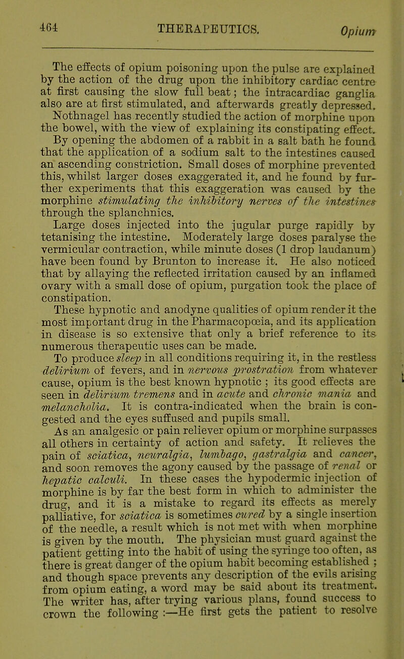 The effects of opium poisoning upon the pulse are explained by the action of the drug upon the inhibitory cardiac centre at first causing the slow full beat; the intracardiac ganglia also are at first stimulated, and afterwards greatly depressed. Nothnagel has recently studied the action of morphine upon the bowel, with the view of explaining its constipating effect. By opening the abdomen of a rabbit in a salt bath he found that the application of a sodium salt to the intestines caused an ascending constriction. Small doses of morphine prevented this, whilst larger doses exaggerated it, and he found by fur- ther experiments that this exaggeration was caused by the morphine stimulating the inMHtory nerves of the intestines through the splanchnics. Large doses injected into the jugular purge rapidly by tetanising the intestine. Moderately large doses paralyse the vermicular contraction, while minute doses (1 drop laudanum) have been found by Brunton to increase it. He also noticed that by allaying the reflected irritation caused by an inflamed ovary with a small dose of opium, purgation took the place of constipation. These hypnotic and anodyne qualities of opium render it the most important drug in the Pharmacopoeia, and its application in disease is so extensive that only a brief reference to its numerous therapeutic uses can be made. To produce sleep in all conditions requiring it, in the restless delirium of fevers, and in nervous ])rostratio7i from whatever cause, opium is the best known hypnotic ; its good effects are seen in delirium tremens and in acute and chronic mania and melancholia. It is contra-indicated when the brain is con- gested and the eyes suffused and pupils small. As an analgesic or pain reliever opium or morphine surpasses all others in certainty of action and safety. It relieves the pain of sciatica^ neuralgia^ lumlago^ gastralgia and cancer, and soon removes the agony caused by the passage of rejial or hepatic calculi. In these cases the hypodermic injection of morphine is by far the best form in which to administer the drug, and it is a mistake to regard its effects as merely palliative, for sciatica is sometimes cured by a single insertion of the needle, a result which is not met with when morphine is given by the mouth. The physician must guard against the patient getting into the habit of using the syringe too often, as there is great danger of the opium habit becoming established ; and though space prevents any description of the evils arising from opium eating, a word may be said about its treatment. The writer has, after trying various plans, found success to crown the following He first gets the patient to resolve