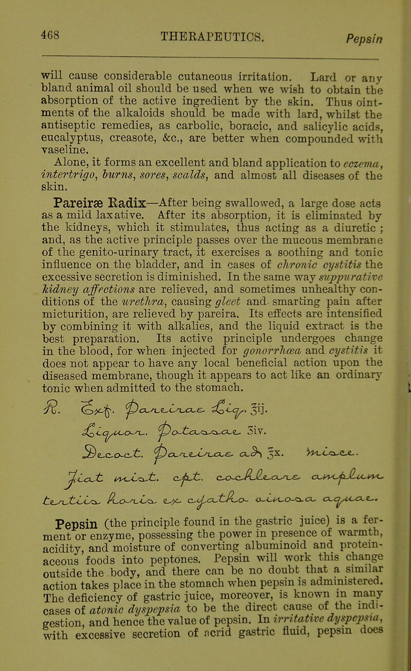 Pepsin will cause considerable cutaneous irritation. Lard or any bland animal oil should be used when we wish to obtain the absorption of the active ingredient by the skin. Thus oint- ments of the alkaloids should be made with lard, whilst the antiseptic remedies, as carbolic, boracic, and salicylic acids, eucalyptus, creasote, &c., are better when compounded with vaseline. Alone, it forms an excellent and bland application to eczetna, intertrigo^ hurns^ sores, scalds, and almost all diseases of the skin. Pareirse Eadix—After being swallowed, a large dose acts as a mild lax ative. After its absorption, it is eliminated by the kidneys, which it stimulates, thus acting as a diuretic ; and, as the active principle passes over the mucous membrane of the genito-urinary tract, it exercises a soothing and tonic influence on the bladder, and in cases of cliroiiic cystitis the excessive secretion is diminished. In the same way siippurative kidney affections are relieved, and sometimes unhealthy con- ditions of the urethra, causing gleet and- smarting pain after micturition, are relieved by pareira. Its effects are intensified by combining it with alkalies, and the liquid extract is the best preparation. Its active principle undergoes change in the blood, for when injected for gonorrhoea and cystitis it does not appear to have any local beneficial action upon the diseased membrane, though it appears to act like an ordinary tonic when admitted to the stomach. ^cx.^<L,Ln^ck.£^ -^Lcj^, ^ij. ^Lcj^^o-n^. ^o-tcuci-cx-cue- 3iv. .Se-c-cxct. ^cc^e-x^cce- cx,^ 5X. ^c>a^e,e-. t(i^/TjtLL^ Pf^o^n^L^ e-^ c^tj^cxStPuo^ cx,cj^cxt^. Pepsin (the principle found in the gastric juice) is a fer- ment or enzyme, possessing the power in presence of warmth, acidity, and moisture of converting albuminoid and protein- aceous foods into peptones. Pepsin will work this change outside the body, and there can be no doubt that a similar action takes place in the stomach when pepsin is administered. The deficiency of gastric juice, moreover, is known m many cases of atonic dyspepsia to be the direct cause of the indi- gestion, and hence the value of pepsin. In irritative dyspepsia, with excessive secretion of ncrid gastric fluid, pepsm does