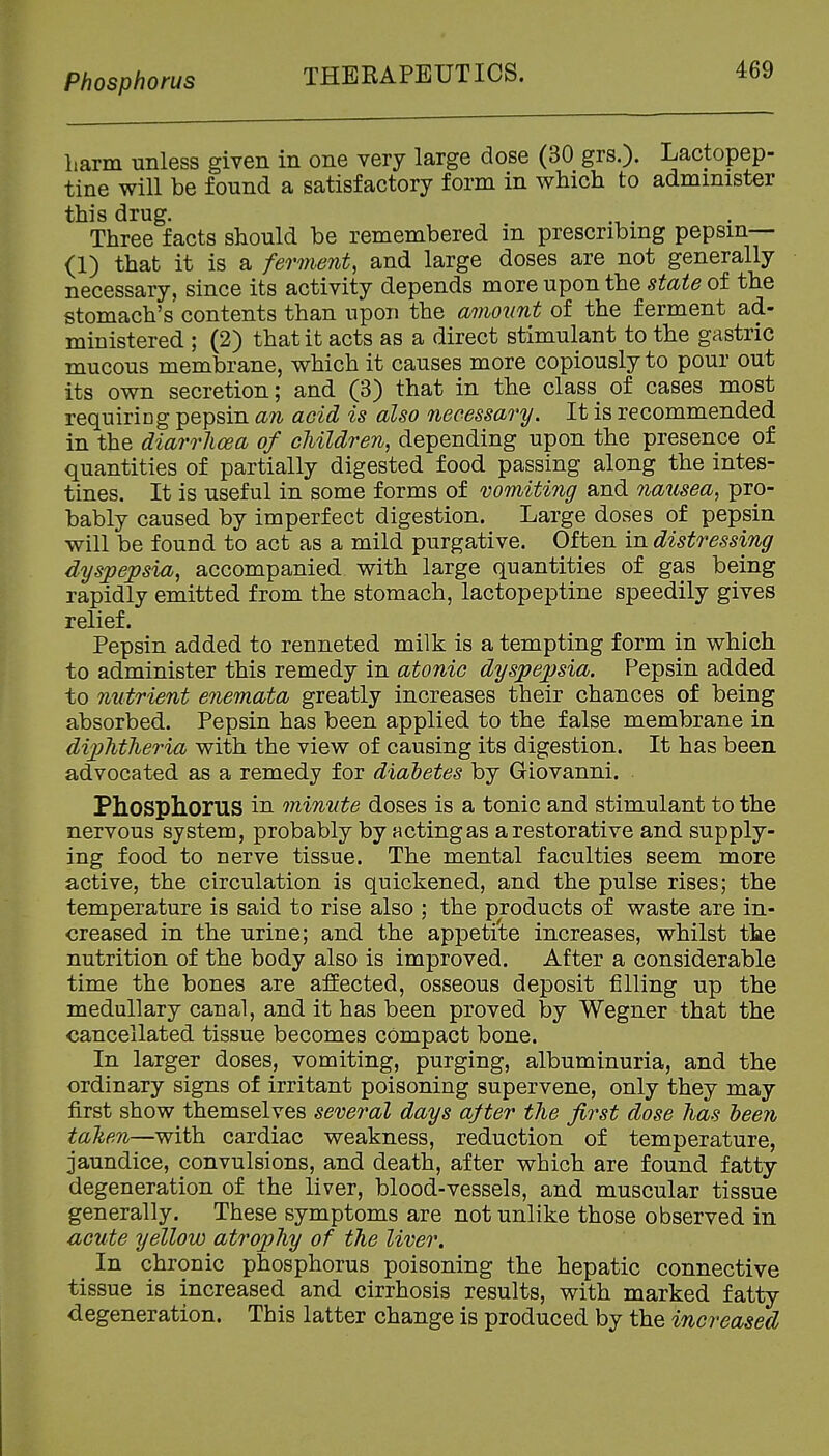 Phosphorus THEKAPEUT ICS. Larm unless given in one very large dose (30 grs.). Lactopep- tine will be found a satisfactory form in which to administer this drug. Three facts should be remembered in prescribing pepsin— (1) that it is a ferment, and large doses are not generally necessary, since its activity depends more upon the state of the stomach's contents than upon the amount of the ferment ad- ministered ; (2) that it acts as a direct stimulant to the gastric mucous membrane, which it causes more copiously to pour out its own secretion; and (3) that in the class of cases most requiring pepsin an acid is also necessary. It is recommended in the diarrJiwa of cJiildren, depending upon the presence of quantities of partially digested food passing along the intes- tines. It is useful in some forms of vomiti7ig and 7iausea, pro- bably caused by imperfect digestion. Large doses of pepsin will be found to act as a mild purgative. Often in distressing dyspepsia, accompanied with large quantities of gas being rapidly emitted from the stomach, lactopeptine speedily gives relief. Pepsin added to renneted milk is a tempting form in which to administer this remedy in atonic dyspepsia. Pepsin added to nutrient enemata greatly increases their chances of being absorbed. Pepsin has been applied to the false membrane in dipMheria with the view of causing its digestion. It has been advocated as a remedy for diaietes by Giovanni. Phosphorus in minute doses is a tonic and stimulant to the nervous system, probably by acting as a restorative and supply- ing food to nerve tissue. The mental faculties seem more active, the circulation is quickened, and the pulse rises; the temperature is said to rise also ; the products of waste are in- creased in the urine; and the appetite increases, whilst the nutrition of the body also is improved. After a considerable time the bones are affected, osseous deposit filling up the medullary canal, and it has been proved by Wegner that the cancellated tissue becomes compact bone. In larger doses, vomiting, purging, albuminuria, and the ordinary signs of irritant poisoning supervene, only they may first show themselves sever'al days after the first dose has heen talien—with cardiac weakness, reduction of temperature, jaundice, convulsions, and death, after which are found fatty degeneration of the liver, blood-vessels, and muscular tissue generally. These symptoms are not unlike those observed in UGute yellow atrophy of the liver. ^ In chronic phosphorus poisoning the hepatic connective tissue is increased and cirrhosis results, with marked fatty degeneration. This latter change is produced by the increased