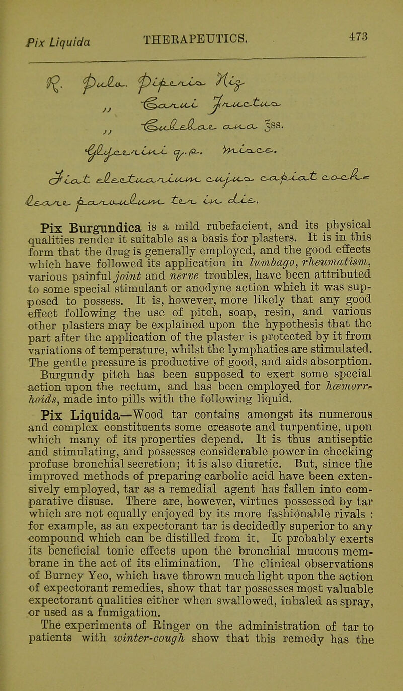 Pix Liquida Pix Burgundica is a mild rubefacient, and its physical qualities render it suitable as a basis for plasters. It is in this form that the drug is generally employed, and the good effects which have followed its application in lumhago, rheumatism, various painful joint and nerve troubles, have been attributed to some special stimulant or anodyne action which it was sup- posed to possess. It is, however, more likely that any good effect following the use of pitch, soap, resin, and various other plasters may be explained upon the hypothesis that the part after the application of the plaster is protected by it from variations of temperature, whilst the lymphatics are stimulated. The gentle pressure is productive of good, and aids absorption. Burgundy pitch has been supposed to exert some special action upon the rectum, and has been employed for hcemorvr holds, made into pills with the following liquid. Pix Liq.uida—Wood tar contains amongst its numerous and complex constituents some creasote and turpentine, upon which many of its properties depend. It is thus antiseptic and stimulating, and possesses considerable power in checking profuse bronchial secretion; it is also diuretic. But, since the improved methods of preparing carbolic acid have been exten- sively employed, tar as a remedial agent has fallen into com- parative disuse. There are, however, virtues possessed by tar which are not equally enjoyed by its more fashionable rivals : for example, as an expectorant tar is decidedly superior to any ■compound which can be distilled from it. It probably exerts its beneficial tonic effects upon the bronchial mucous mem- brane in the act of its elimination. The clinical observations of Burney Yeo, which have thrown much light upon the action of expectorant remedies, show that tar possesses most valuable expectorant qualities either when swallowed, inhaled as spray, or used as a fumigation. The experiments of Kinger on the administration of tar to patients with winter-cough show that this remedy has the