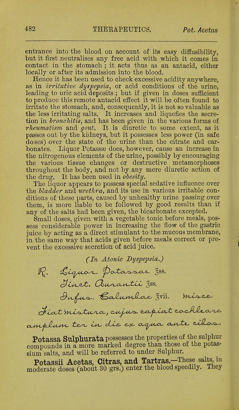 entrance into the blood on account of its easy diffusibility, but it first neutralises any free acid with which it comes in contact in the stomach ; it acts thus as an antacid, either locally or after its admission into the blood. Hence it has been used to check excessive acidity anywhere, as in irritative dyspepsia, or acid conditions of the urine, leading to uric acid deposits ; but if given in doses sufficient to produce this remote antacid effect it will be often found to irritate the stomach, and, consequently, it is not so valuable as the less irritating salts. It increases and liquefies the secre- tion in bronchitis, and has been given in the various forms of rJieumatism and gout. It is diuretic to some extent, as it passes out by the kidneys, but it possesses less power (in safe doses) over the state of the urine than the citrate and car- bonates. Liquor Potassse does, however, cause an increase in the nitrogenous elements of the urine, possibly by encouraging the various tissue changes or destructive metamorphoses throughout the body, and not by any mere diuretic action of the drug. It has been used in obesity. The liquor appears to possess special sedative influence over the bladder and urethra, and its use in various irritable con- ditions of these parts, caused by unhealthy urine passing over them, is more liable to be followed by good results than if any of the salts had been given, the bicarbonate excepted. Small doses, given with a vegetable tonic before meals, pos- sess considerable power in increasing the flow of the gastric juice by acting as a direct stimulant to the mucous membrane, in the same way that acids given before meals correct or pre- vent the excessive secretion of acid juice. (In Atonic Dyspepsia.) ^iMJtJti C^cc^cx.i<JtLL ^ss. c9^j^<x., ■^ci.^m.^cL-e- 3Vii. )l^LA^<L^. cx.i^fJl.ou^ ile^ cLie. o.cyA^ a-^t<L, <UR,o^. Potassa Sulphurata possesses the properties of the sulphur compounds in a more marked degree than those of the potas- sium salts, and will be referred to under Sulphur. Potassii Acetas, Citras, and Tartras.-These salts, ia moderate doses (about 30 grs.) enter the blood speedily. They