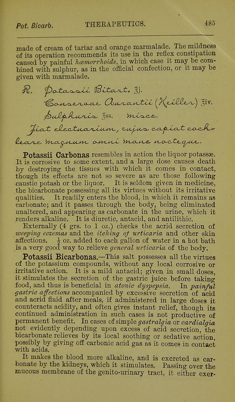 made of cream of tartar and orange marmalade. The mildness of its operation recommends its use in the reflex constipation caused by painful hcBmorrhoids, in which case it may be com- bined with sulphur, as in the official confection, or it may be given with marmalade. Potassii Oarbonas resembles in action the liquor potassae. It is corrosive to some extent, and a large dose causes death by destroying the tissues with which it comes in contact, though its eSects are not so severe as are those following caustic potash or the liquor. It is seldom given in medicine, the bicarbonate possessing all its virtues without its irritative qualities. It readily enters the blood, in which it remains as carbonate; and it passes through the body, being eliminated unaltered, and appearing as carbonate in the urine, which it renders alkaline. It is diuretic, antacid, and antilithic. Externally (4 grs. to 1 oz.) checks the acrid secretion of weeping eczemas and the itclimg of urticaria and other skin affections. J oz. added to each gallon of water in a hot bath is a very good way to relieve general urticaria of the body. Potassii Bicarbonas.—This salt possesses all the virtues of the potassium compounds, without any local corrosive or irritative action. It is a mild antacid; given in small doses, it stimulates the secretion of the gastric juice before taking food, and thus is beneficial in atonic dyspepsia. In painful gastric affections accompanied by excessive secretion of acid and acrid fluid after meals, if administered in large doses it counteracts acidity, and often gives instant relief, though its continued administration in such cases is not productive of permanent benefit. In cases of simple gastralgia or cardialgia not evidently depending upon excess of acid secretion, the bicarbonate relieves by its local soothing or sedative action, possibly by giving off carbonic acid gas as it comes in contact with acids. It makes the blood more alkaline, and is excreted as car- bonate by the kidneys, which it stimulates. Passing over the mucous membrane of the genito-urinary tract, it either exer-