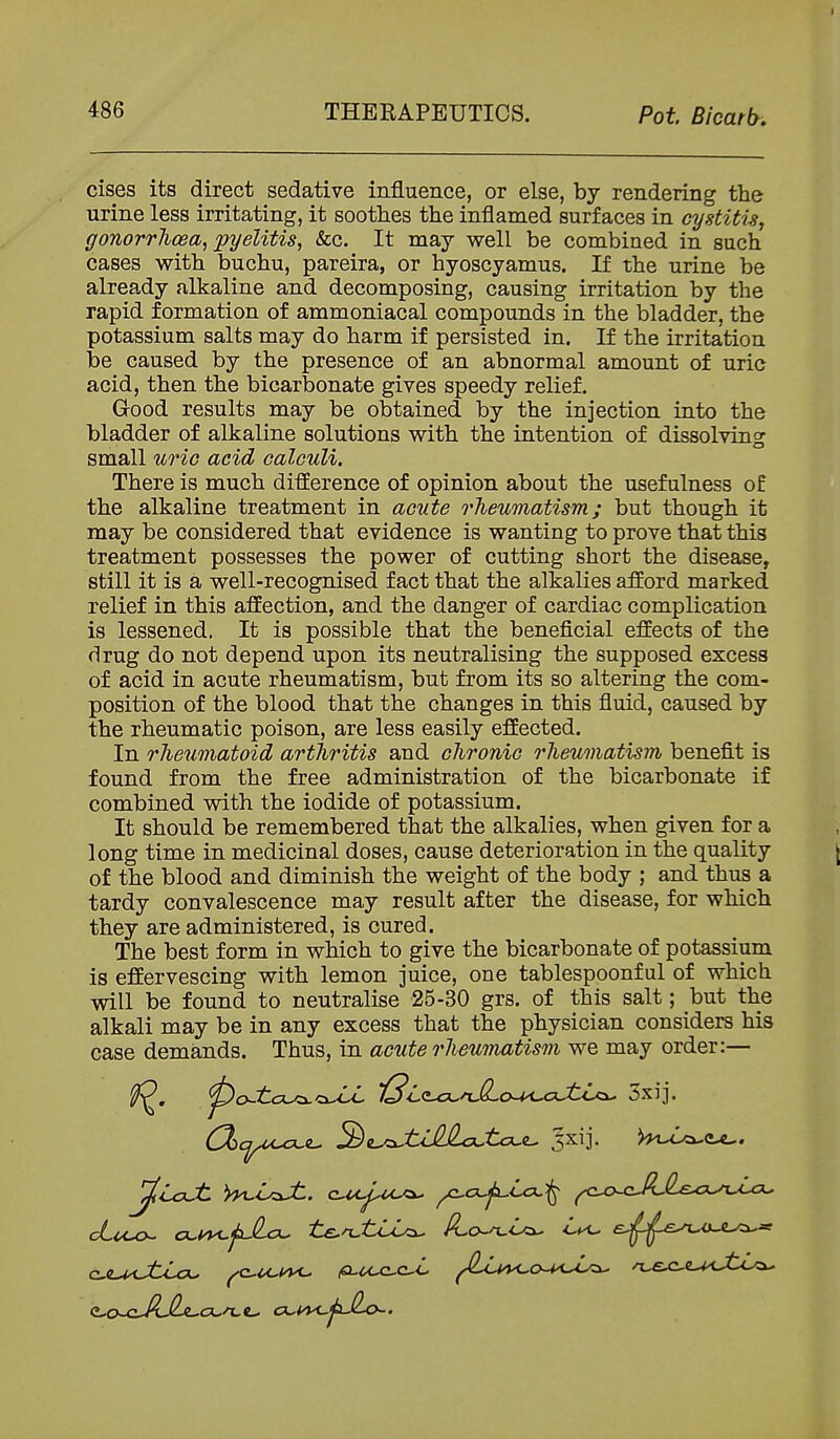 cises its direct sedative influence, or else, by rendering the urine less irritating, it soothes the inflamed surfaces in cystitis, gonorrhoea, pyelitis, &c. It may well be combined in such cases with buchu, pareira, or hyoscyamus. If the urine be already alkaline and decomposing, causing irritation by the rapid formation of ammoniacal compounds in the bladder, the potassium salts may do harm if persisted in. If the irritation be caused by the presence of an abnormal amount of uric acid, then the bicarbonate gives speedy relief. Grood results may be obtained by the injection into the bladder of alkaline solutions with the intention of dissolving small uric acid calculi. There is much difference of opinion about the usefulness of the alkaline treatment in acute rheumatism; but though it may be considered that evidence is wanting to prove that this treatment possesses the power of cutting short the disease, still it is a well-recognised fact that the alkalies afford marked relief in this affection, and the danger of cardiac complication is lessened. It is possible that the beneficial effects of the drug do not depend upon its neutralising the supposed excess of acid in acute rheumatism, but from its so altering the com- position of the blood that the changes in this fluid, caused by the rheumatic poison, are less easily effected. In rheumatoid arthritis and chronic rheumatism benefit is found from the free administration of the bicarbonate if combined with the iodide of potassium. It should be remembered that the alkalies, when given for a long time in medicinal doses, cause deterioration in the quality of the blood and diminish the weight of the body ; and thus a tardy convalescence may result after the disease, for which they are administered, is cured. The best form in which to give the bicarbonate of potassium is effervescing with lemon juice, one tablespoonful of which will be found to neutralise 25-30 grs. of this salt; but the alkali may be in any excess that the physician considers his case demands. Thus, in acute rheumatism we may order:—