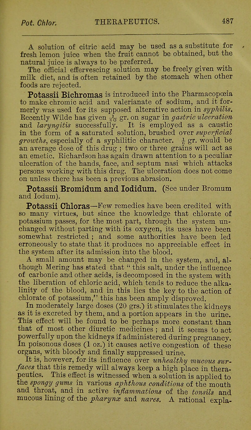 A solution of citric acid may be used as a substitute for , fresh lemon juice when the fruit cannot be obtained, but the natural juice is always to be preferred. The official effervescing solution may be freely given with milk diet, and is often retained by the stomach when other foods are rejected. Potassii Bichromas is introduced into the Pharmacopoeia to make chromic acid and valerianate of sodium, and it for- merly was used for its supposed alterative action in syphilis. Recently Wilde has given gr. on sugar in gastric ulceration and laryngitis successfully. It is employed as a caustic in the form of a saturated solution, brushed over superficial groioths^ especially of a syphilitic character. ^ gr. would be an average dose of this drug ; two or three grains will act as an emetic. Richardson has again drawn attention to a peculiar ulceration of the hands, face, and septum nasi which attacks persons working with this drug. The ulceration does not come on unless there has been a previous abrasion. Potassii Bromidum and lodidum. (See under Bromum and lodum). Potassii Chloras—Few remedies have been credited with so many virtues, but since the knowledge that chlorate of potassium passes, for the most part, through the system un- changed without parting with its oxygen, its uses have been somewhat restricted ; and some authorities have been led erroneously to state that it produces no appreciable effect in the system after its admission into the blood. A small amount may be changed in the system, and, al- though Mering has stated that  this salt, under the influence of carbonic and other acids, is decomposed in the system with the liberation of chloric acid, which tends to reduce the alka- linity of the blood, and in this lies the key to the action of chlorate of potassium, this has been amply disproved. In moderately large doses (20 grs.) it stimulates the kidneys as it is excreted by them, and a portion appears in the urine. This effect will be found to be perhaps more constant than that of most other diuretic medicines ; and it seems to act powerfully upon the kidneys if administered during pregnancy. In poisonous doses (1 oz.) it causes active congestion of these organs, with bloody and finally suppressed urine. It is, however, for its influence over unhealthy mucous sur- faces that this remedy will always keep a high place in thera- peutics. This effect is witnessed when a solution is applied to the spongy gums in various aphthous conditions of the mouth and throat, and in active inflammations of the tonsils and mucous lining of the pharynx and nares. A rational expla-