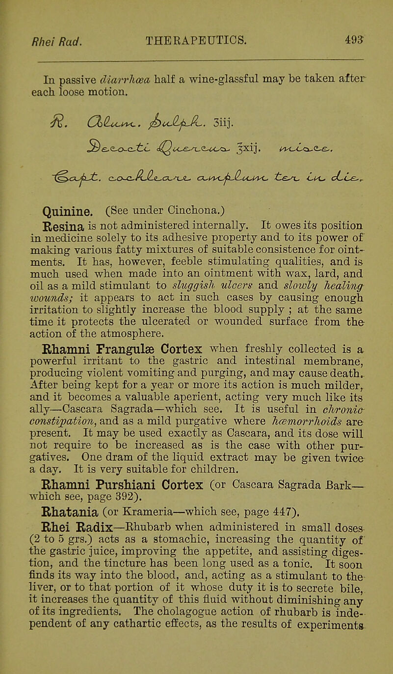 In passive diarrhoea half a wine-glassful may be taken after each loose motion. C%(L^i^. ^oJip^lL. 3iij. Quinine. (See under Cinchona.) Resina is not administered internally. It owes its position in medicine solely to its adhesive property and to its power of making various fatty mixtures of suitable consistence for oint- ments. It has, however, feeble stimulating qualities, and is much used when made into an ointment with wax, lard, and oil as a mild stimulant to sluggish ulcers and slowly healing- loounds; it appears to act in such cases by causing enough irritation to slightly increase the blood supply ; at the same time it protects the ulcerated or wounded surface from the- action of the atmosphere. Rhamni Frangulse Cortex when freshly collected is a powerful irritant to the gastric and intestinal membrane, producing violent vomiting and purging, and may cause death.. After being kept for a year or more its action is much milder, and it becomes a valuable aperient, acting very much like its ally—Cascara Sagrada—which see. It is useful in chronic- constijpation, and as a mild purgative where hcemorrhoids are present. It may be used exactly as Cascara, and its dose will not require to be increased as is the case with other pur- gatives. One dram of the liquid extract may be given twice a day. It is very suitable for children. Rhamni Purshiani Cortex (or Cascara Sagrada Bark— which see, page 392). Rhatania (or Krameria—which see, page 447). Rhei Radix—Rhubarb when administered in small doses (2 to 5 grs.) acts as a stomachic, increasing the quantity of the gastric juice, improving the appetite, and assisting diges- tion, and the tincture has been long used as a tonic. It soon finds its way into the blood, and, acting as a stimulant to the- liver, or to that portion of it whose duty it is to secrete bile, it increases the quantity of this fluid without diminishing any of its ingredients. The cholagogue action of rhubarb is inde- pendent of any cathartic effects, as the results of experiments