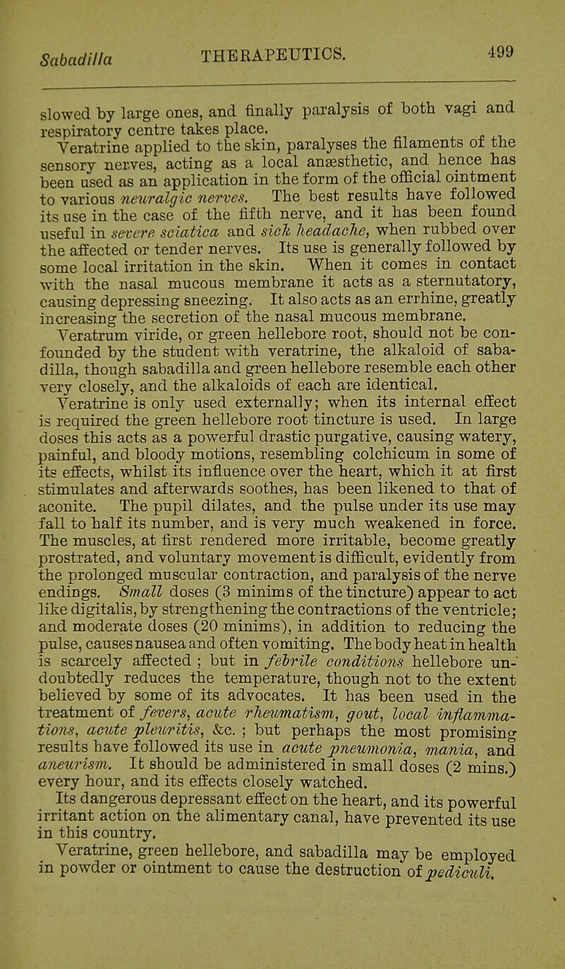 Scibadilla slowed by large ones, and finally paralysis of both vagi and respiratory centre takes place. Yeratrine applied to the skin, paralyses the filaments of the sensory nerves, acting as a local anassthetic, and hence has been used as an application in the form of the official ointment to various neuralgic nerves. The best results have followed its use in the case of the fifth nerve, and it has been found useful in severe sciatica and sich lieadacJie, when rubbed over the affected or tender nerves. Its use is generally followed by some local irritation in the skin. When it comes in contact with the nasal mucous membrane it acts as a sternutatory, causing depressing sneezing. It also acts as an errhine, greatly increasing the secretion of the nasal mucous membrane. Yeratrum viride, or green hellebore root, should not be con- founded by the student with veratrine, the alkaloid of saba- dilla, though sabadilla and green hellebore resemble each other very closely, and the alkaloids of each are identical. Yeratrine is only used externally; when its internal effect is required the green hellebore root tincture is used. In large doses this acts as a powerful drastic purgative, causing watery, painful, and bloody motions, resembling colchicum in some of its effects, whilst its influence over the heart, which it at first stimulates and afterwards soothes, has been likened to that of aconite. The pupil dilates, and the pulse under its use may fall to half its number, and is very much weakened in force. The muscles, at first rendered more irritable, become greatly prostrated, and voluntary movement is difficult, evidently from the prolonged muscular contraction, and paralysis of the nerve endings. Small doses (3 minims of the tincture) appear to act like digitalis,by strengthening the contractions of the ventricle; and moderate doses (20 minims), in addition to reducing the pulse, causes nausea and often vomiting. The body heat in health is scarcely affected ; but in fehrile conditions hellebore un- doubtedly reduces the temperature, though not to the extent believed by some of its advocates. It has been used in the treatment of fevers, acute rheumatism, gout, local injlamma- tions, acute pleuritis, &c. ; but perhaps the most promising results have followed its use in acute pneumonia, mania, and aneurism. It should be administered in small doses (2 mins.) every hour, and its effects closely watched. Its dangerous depressant effect on the heart, and its powerful irritant action on the alimentary canal, have prevented its use in this country. Yeratrine, green hellebore, and sabadilla may be employed in powder or ointment to cause the destruction of pediculi.