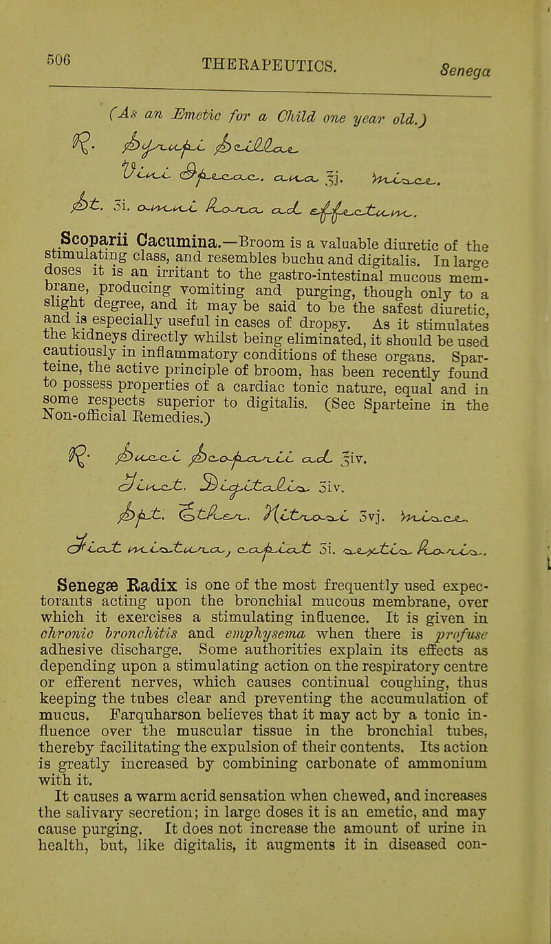 Senega (As an Em.GtiG for a Child one year old.) Scoparii Cacumina.—Broom is a valuable diuretic of the stimulating class, and resembles buchu and digitalis. In large doses It IS an irritant to the gastro-intestinal mucous mem- brane, producing vomiting and purging, though only to a Slight degree, and it may be said to be the safest diuretic, and 18 especially useful in cases of dropsy. As it stimulates the kidneys directly whilst being eliminated, it should be used cautiously m inflammatory conditions of these organs. Spar- teine, the active principle of broom, has been recently found to possess properties of a cardiac tonic nature, equal and in some respects superior to digitalis. (See Sparteine in the JNon-official Remedies.) ^Lk^cJi, ^Lc^LiiaJl.c.'^ 5iv. Senegse Radix is one of the most frequently used expec- torants acting upon the bronchial mucous membrane, over which it exercises a stimulating influence. It is given in chronic hronchitis and emphysema when there is pro/me adhesive discharge. Some authorities explain its effects as depending upon a stimulating action on the respiratory centre or efferent nerves, which causes continual coughing, thus keeping the tubes clear and preventing the accumulation of mucus. Farquharson believes that it may act by a tonic in- fluence over the muscular tissue in the bronchial tubes, thereby facilitating the expulsion of their contents. Its action is greatly increased by combining carbonate of ammonium with it. It causes a warm acrid sensation when chewed, and increases the salivary secretion; in large doses it is an emetic, and may cause purging. It does not increase the amount of urine in health, but, like digitalis, it augments it in diseased con-