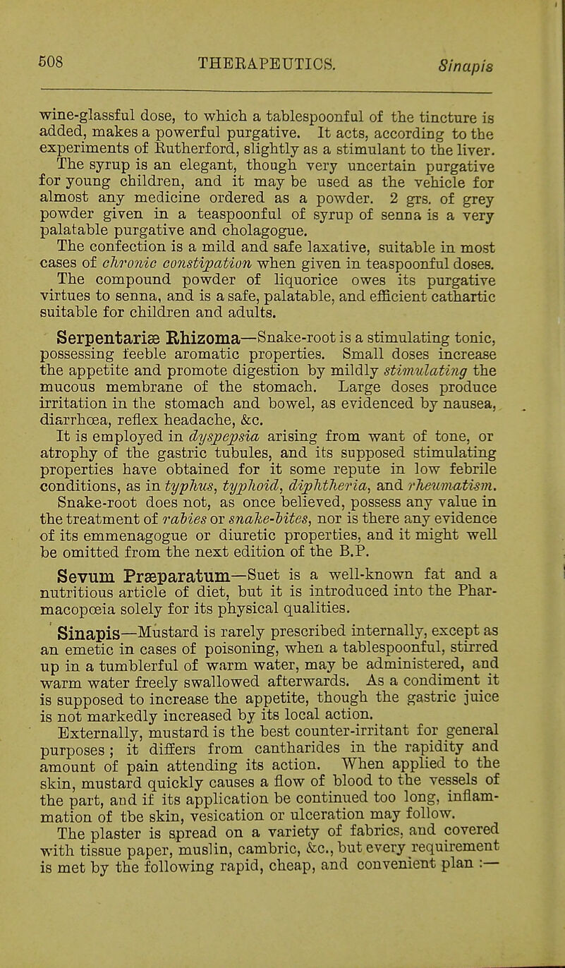 wine-glassful dose, to which a tablespoonful of the tincture is added, makes a powerful purgative. It acts, according to the experiments of Rutherford, slightly as a stimulant to the liver. The syrup is an elegant, though very uncertain purgative for young children, and it may be used as the vehicle for almost any medicine ordered as a powder. 2 grs, of grey powder given in a teaspoonful of syrup of senna is a very palatable purgative and cholagogue. The confection is a mild and safe laxative, suitable in most cases of chronic cojistipation when given in teaspoonful doses. The compound powder of liquorice owes its purgative virtues to senna, and is a safe, palatable, and efficient cathartic suitable for children and adults. Serpentarise E^hizoma—Snake-root is a stimulating tonic, possessing feeble aromatic properties. Small doses increase the appetite and promote digestion by mildly stimulating the mucous membrane of the stomach. Large doses produce irritation in the stomach and bowel, as evidenced by nausea, diarrhoea, reflex headache, &c. It is employed in dysjpepsia arising from want of tone, or atrophy of the gastric tubules, and its supposed stimulating properties have obtained for it some repute in low febrile conditions, as in typhus, typhoid, diphtheria, and rheumatism. Snake-root does not, as once believed, possess any value in the treatment of rahies or snahe-Mtes, nor is there any evidence of its emmenagogue or diuretic properties, and it might well be omitted from the next edition of the B.P. Sevum Prseparatum—Suet is a well-known fat and a nutritious article of diet, but it is introduced into the Phar- macopoeia solely for its physical qualities. Sinapis—Mustard is rarely prescribed internally, except as an emetic in cases of poisoning, when a tablespoonful, stirred up in a tumblerful of warm water, may be administered, and warm water freely swallowed afterwards. As a condiment it is supposed to increase the appetite, though the gastric juice is not markedly increased by its local action. Externally, mustard is the best counter-irritant for general purposes; it differs from cantharides in the rapidity and amount of pain attending its action. When applied to the skin, mustard quickly causes a flow of blood to the vessels of the part, and if its application be continued too long, inflam- mation of the skin, vesication or ulceration may follow. The plaster is spread on a variety of fabrics, and covered with tissue paper, muslin, cambric, &c., but every requirement is met by the following rapid, cheap, and convenient plan :—