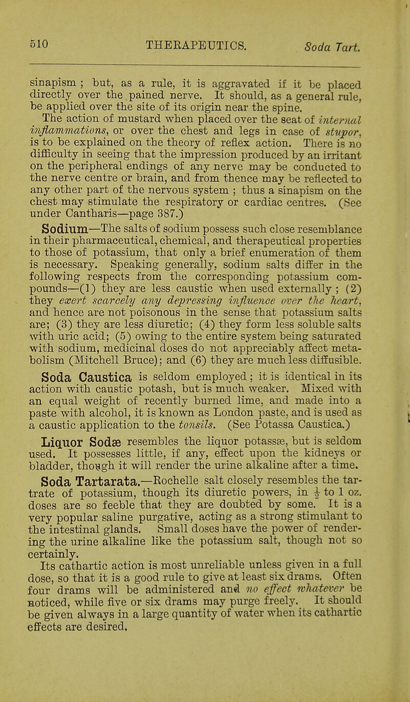 sinapism ; but, as a rule, it is aggravated if it be placed directly over the pained nerve. It should, as a general rule, be applied over the site of its origin near the spine. The action of mustard v^hen placed over the seat of internal inflammations^ or over the chest and legs in case of stupor. is to be explained on the theory of reflex action. There is no difficulty in seeing that the impression produced by an irritant on the peripheral endings of any nerve may be conducted to the nerve centre or brain, and from thence may be reflected to any other part of the nervous system ; thus a sinapism on the chest may stimulate the respiratory or cardiac centres. (See under Cantharis—page 387.) Sodium—The salts of sodium possess such close resemblance in their pharmaceutical, chemical, and therapeutical properties to those of potassium, that only a brief enumeration of them is necessary. Speaking generally, sodium salts differ in the following respects from the corresponding potassium com- pounds—(]) they are less caustic when used externally ; (2) they exert scarcely any depressing influence over the lieart, and hence are not poisonous in the sense that potassium salts are; (3) they are less diuretic; (4) they form less soluble salts with uric acid; (5) owing to the entire system being saturated with sodium, medicinal doses do not appreciably affect meta- bolism (Mitchell Bruce); and (6) they are much less diffusible. Soda Caustica is seldom employed ; it is identical in its action with caustic potash, but is much weaker. Mixed with an equal weight of recently burned lime, and made into a paste with alcohol, it is known as London paste, and is used as a caustic application to the tonsils. (See Potassa Caustica.) LiCLUOr Sodae resembles the liquor potassEe, but is seldom used. It possesses little, if any, effect upon the kidneys or bladder, thoijgh it will render the urine alkaline after a time. Soda Tartarata.—Rochelle salt closely resembles the tar- trate of potassium, though its diuretic powers, in ^ to 1 oz. doses are so feeble that they are doubted by some. It is a very popular saline purgative, acting as a strong stimulant to the intestinal glands. Small doses have the power of render- ing the urine alkaline like the potassium salt, though not so certainly. Its cathartic action is most unreliable unless given in a full dose, so that it is a good rule to give at least six drams. Often four drams will be administered and no effect whatever be noticed, while five or six drams may purge freely. It should be given always in a large quantity of water when its cathartic effects are desired.