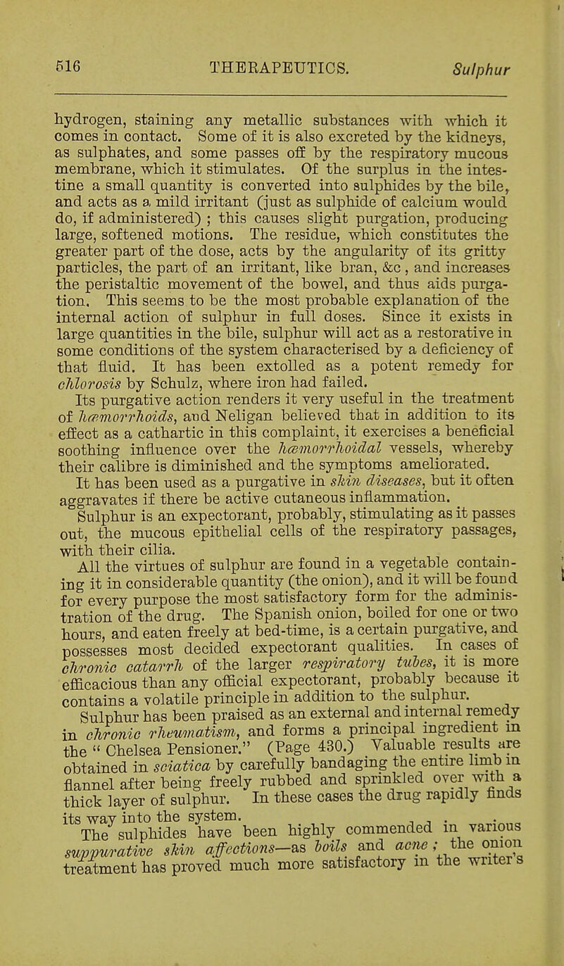 hydrogen, staining any metallic substances with which it comes in contact. Some of it is also excreted by the kidneys, as sulphates, and some passes oS by the respiratory mucous membrane, which it stimulates. Of the surplus in the intes- tine a small quantity is converted into sulphides by the bile, and acts as a mild irritant (just as sulphide of calcium would do, if administered) ; this causes slight purgation, producing large, softened motions. The residue, which constitutes the greater part of the dose, acts by the angularity of its gritty particles, the part of an irritant, like bran, &c , and increases the peristaltic movement of the bowel, and thus aids purga- tion, This seems to be the most probable explanation of the internal action of sulphur in full doses. Since it exists in large quantities in the bile, sulphur will act as a restorative in some conditions of the system characterised by a deficiency of that fluid. It has been extolled as a potent remedy for chlorosis by Schulz, where iron had failed. Its purgative action renders it very useful in the treatment of lioimorrhoids, and Neligan believed that in addition to its effect as a cathartic in this complaint, it exercises a beneficial soothing influence over the hcemorrlioidal vessels, whereby their calibre is diminished and the symptoms ameliorated. It has been used as a purgative in shin diseases, but it often aggravates if there be active cutaneous inflammation. Sulphur is an expectorant, probably, stimulating as it passes out, the mncous epithelial cells of the respiratory passages, with their cilia. All the virtues of sulphur are found in a vegetable contain- ing it in considerable quantity (the onion), and it will be found for every purpose the most satisfactory form for the adminis- tration of the drug. The Spanish onion, boiled for one or two hours, and eaten freely at bed-time, is a certain purgative, and possesses most decided expectorant qualities. In cases of chronic catarrh of the larger respiratory tubes, it is more efficacious than any official expectorant, probably because it contains a volatile principle in addition to the sulphur. Sulphur has been praised as an external and internal remedy in chronic rheumatism, and forms a principal ingredient in the  Chelsea Pensioner. (Page 430.) Valuable results are obtained in sciatica by carefully bandaging the entire limb in flannel after being freely rubbed and sprinkled over with a thick layer of sulphur. In these cases the drug rapidly finds its way into the system. -, , . • „ The sulphides have been highly commended m various sup:purative skin affections-^s loils and acnet^ej)nion tre^ment has proved much more satisfactory m the writer s