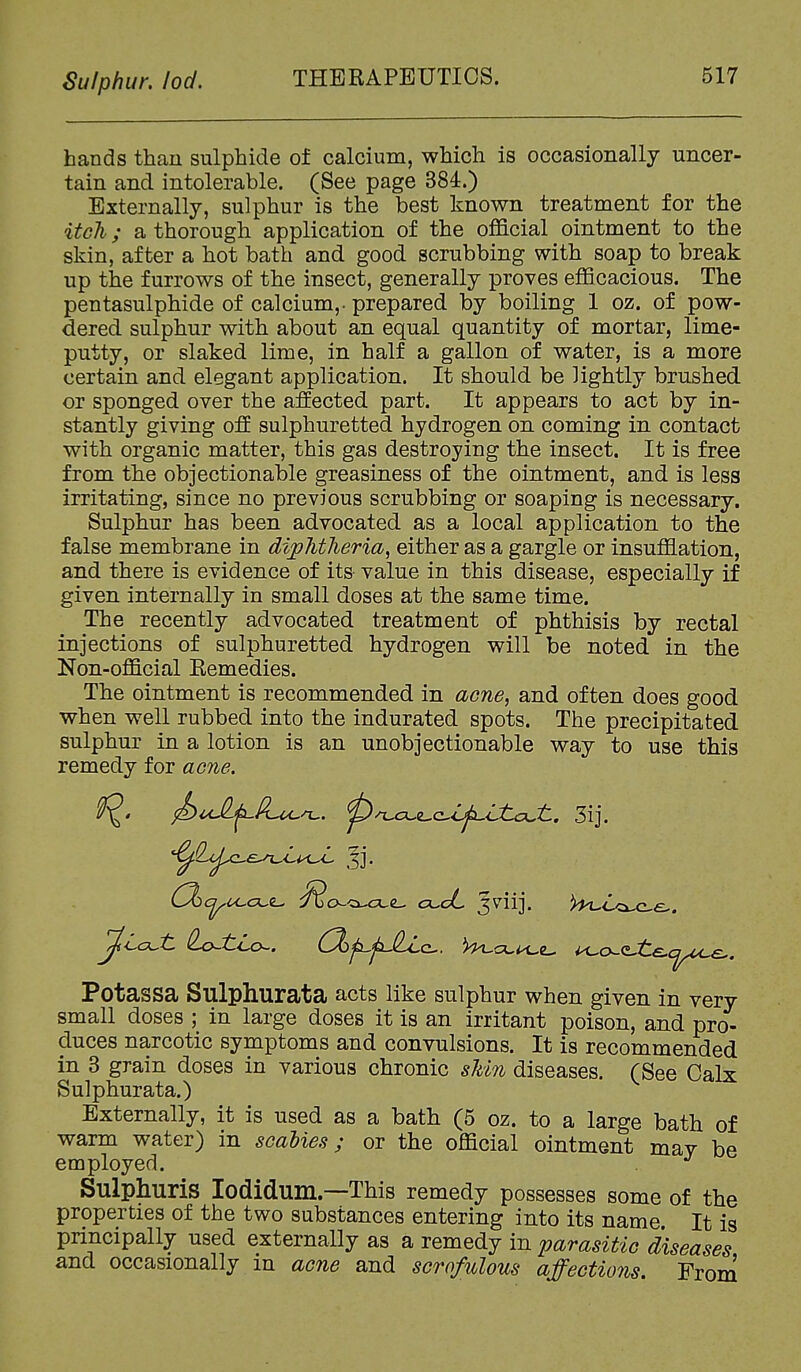 Sulphur, lod. THERAPEUTICS. hands than sulphide of calcium, which is occasionally uncer- tain and intolerable. (See page 384.) Externally, sulphur is the best known treatment for the itch; a thorough application of the official ointment to the skin, after a hot bath and good scrubbing with soap to break up the furrows of the insect, generally proves efficacious. The pentasulphide of calcium,, prepared by boiling 1 oz. of pow- dered sulphur with about an equal quantity of mortar, lime- putty, or slaked lime, in half a gallon of water, is a more certain and elegant application. It should be lightly brushed or sponged over the affected part. It appears to act by in- stantly giving off sulphuretted hydrogen on coming in contact with organic matter, this gas destroying the insect. It is free from the objectionable greasiness of the ointment, and is less irritating, since no previous scrubbing or soaping is necessary. Sulphur has been advocated as a local application to the false membrane in diphtheria, either as a gargle or insufflation, and there is evidence of its- value in this disease, especially if given internally in small doses at the same time. The recently advocated treatment of phthisis by rectal injections of sulphuretted hydrogen will be noted in the Non-official Kemedies. The ointment is recommended in acne, and often does good when well rubbed into the indurated spots. The precipitated sulphur in a lotion is an unobjectionable way to use this remedy for acne. ^T.j:i^z^c^<j^ijtLojtL. 3ij. Potassa Sulphurata acts like sulphur when given in very small doses ; in large doses it is an irritant poison, and pro- duces narcotic symptoms and convulsions. It is recommended in 3 grain doses in various chronic sldn diseases. (See Calx Sulphurata.) Externally, it is used as a bath (5 oz. to a large bath of warm water) in scabies; or the official ointment may be employed. Sulphuris lodidum.—This remedy possesses some of the properties of the two substances entering into its name It is principally used externally as a remedy in parasitic diseases and occasionally m acne and scrofulous affections. From