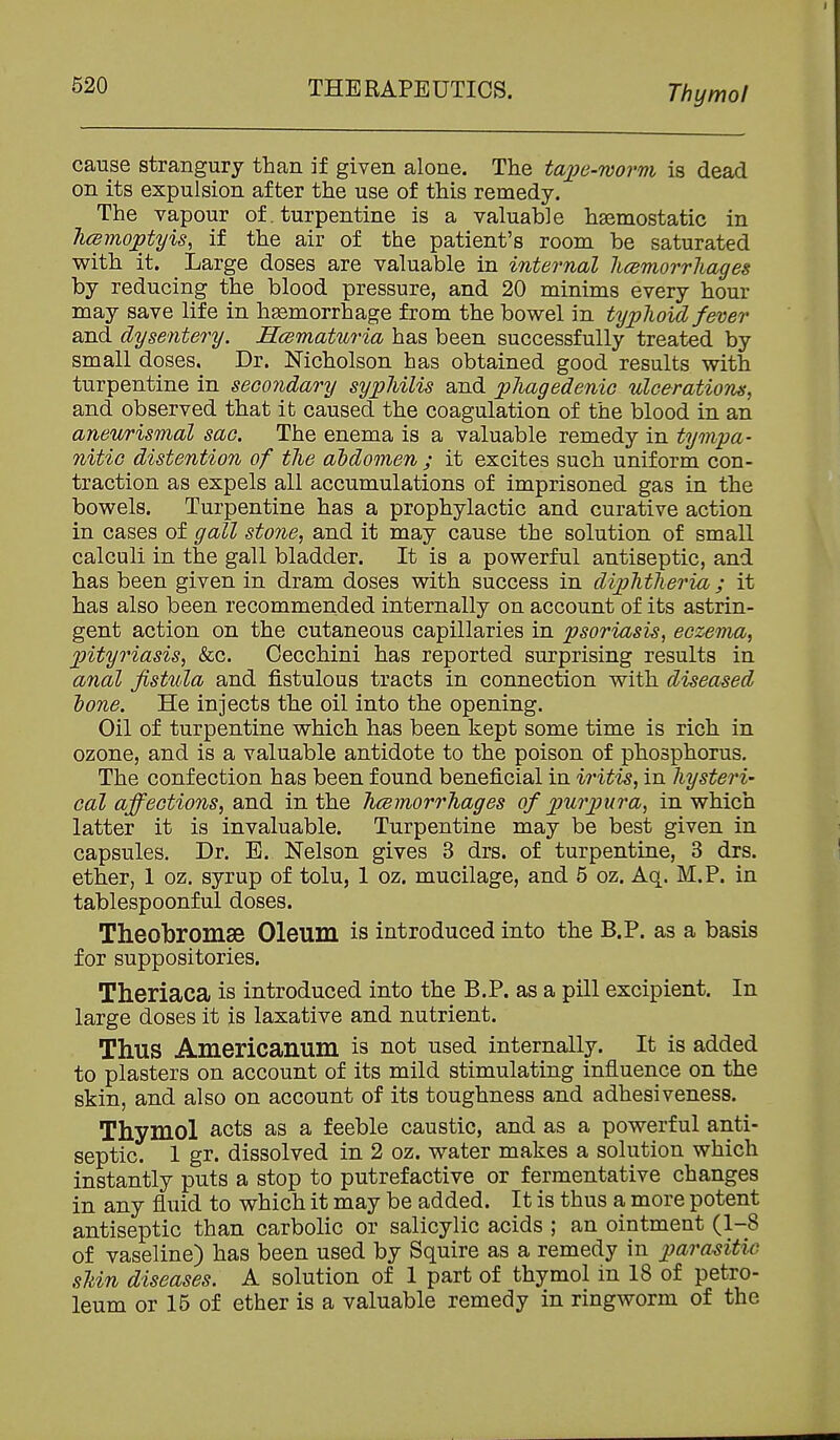 Thymol cause strangury than if given alone. The tajje-worm is dead on its expulsion after the use of this remedy. The vapour of. turpentine is a valuable haemostatic in h(smoptyis, if the air of the patient's room be saturated with it. Large doses are valuable in internal licemorrhages by reducing the blood pressure, and 20 minims every hour may save life in hemorrhage from the bowel in typlioid fever and dysentery. Hcematnria has been successfully treated by small doses. Dr. Nicholson has obtained good results with turpentine in secondary syphilis and pliagedenic ulcerations^ and observed that it caused the coagulation of the blood in an aneurismal sac. The enema is a valuable remedy in tympa- nitic distention of the abdomen ; it excites such uniform con- traction as expels all accumulations of imprisoned gas in the bowels. Turpentine has a prophylactic and curative action in cases of gall stone, and it may cause the solution of small calculi in the gall bladder. It is a powerful antiseptic, and has been given in dram doses with success in diphtheria ; it has also been recommended internally on account of its astrin- gent action on the cutaneous capillaries in psoriasis, eczema, pityriasis, &c. Cecchini has reported surprising results in anal fistula and fistulous tracts in connection with diseased hone. He injects the oil into the opening. Oil of turpentine which has been kept some time is rich in ozone, and is a valuable antidote to the poison of phosphorus. The confection has been found beneficial in iritis, in hysteri- cal affections, and in the hcBinorrhages of purpura, in which latter it is invaluable. Turpentine may be best given in capsules. Dr. E. Nelson gives 3 drs. of turpentine, 3 drs. ether, 1 oz. syrup of tolu, 1 oz. mucilage, and 5 oz. Aq. M.P. in tablespoonful doses. Theobromse Oleum is introduced into the B.P. as a basis for suppositories. Theriaca is introduced into the B.P. as a pill excipient. In large doses it is laxative and nutrient. Thus Americanum is not used internally. It is added to plasters on account of its mild stimulating influence on the skin, and also on account of its toughness and adhesiveness. Thymol acts as a feeble caustic, and as a powerful anti- septic. 1 gr. dissolved in 2 oz. water makes a solution which instantly puts a stop to putrefactive or fermentative changes in any fluid to which it may be added. It is thus a more potent antiseptic than carbolic or salicylic acids ; an ointment (1-8 of vaseline) has been used by Squire as a remedy in para^sitic sUn diseases. A solution of 1 part of thymol in 18 of petro- leum or 15 of ether is a valuable remedy in ringworm of the