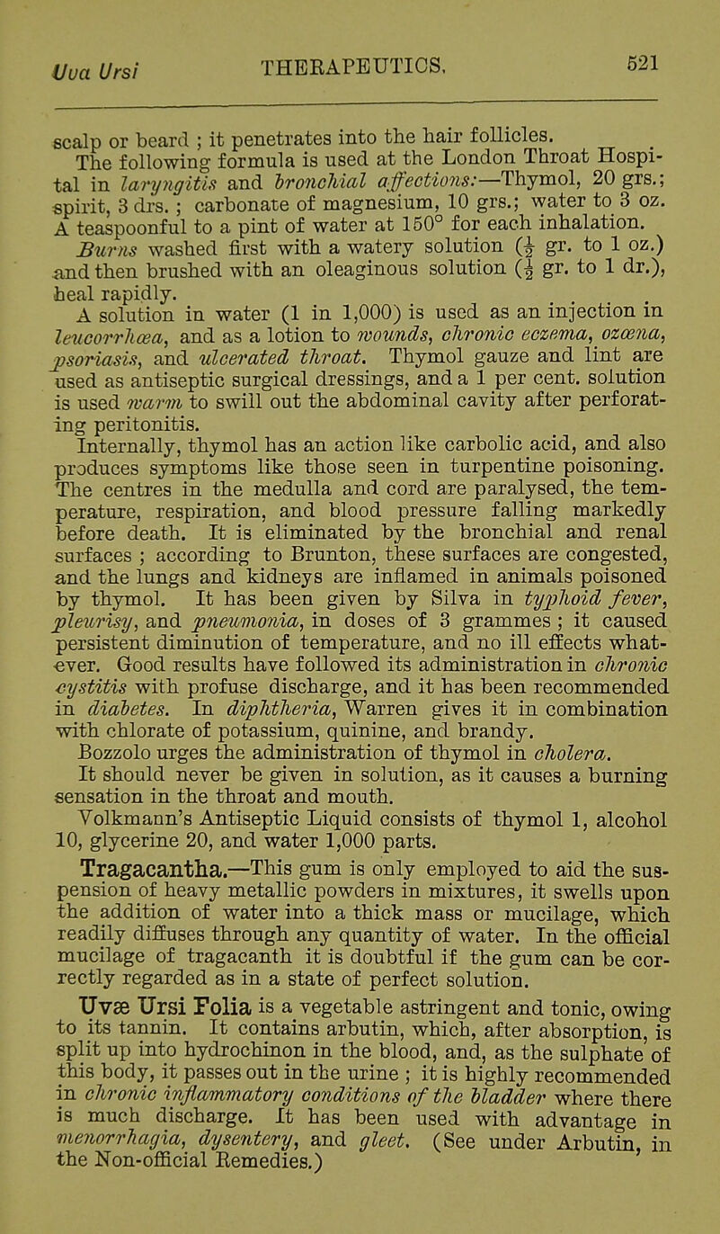 iJua Ursi scalp or beard ; it penetrates into the hair follicles. The following formula is used at the London Throat Hospi- tal in laryngitis and hronchicvl affections:—Thymol, 20grs.; spirit, 3 drs.; carbonate of magnesium, 10 grs.; water to 3 oz. A teaspoonful to a pint of water at 150° for each inhalation. JSurtis washed first with a watery solution (J gr. to 1 oz.) ^ind then brushed with an oleaginous solution gr. to 1 dr.), heal rapidly. A solution in water (1 in 1,000) is used as an injection in leuGorrhcea, and as a lotion to wounds, clironiG eczema, ozcena, ■psoriasis, and ulcerated throat. Thymol gauze and lint are used as antiseptic surgical dressings, and a 1 per cent, solution is used 7varm to swill out the abdominal cavity after perforat- ing peritonitis. Internally, thymol has an action like carbolic acid, and also produces symptoms like those seen in turpentine poisoning. The centres in the medulla and cord are paralysed, the tem- perature, respiration, and blood pressure falling markedly before death. It is eliminated by the bronchial and renal surfaces ; according to Brunton, these surfaces are congested, and the lungs and kidneys are inflamed in animals poisoned by thymol. It has been given by Silva in typhoid fever, pleurisy, and pneumonia, in doses of 3 grammes ; it caused persistent diminution of temperature, and no ill effects what- ■ever. Good results have followed its administration in chronic cystitis with profuse discharge, and it has been recommended in diadetes. In diphtheria, Warren gives it in combination with chlorate of potassium, quinine, and brandy. Bozzolo urges the administration of thymol in cholera. It should never be given in solution, as it causes a burning sensation in the throat and mouth. Yolkmann's Antiseptic Liquid consists of thymol 1, alcohol 10, glycerine 20, and water 1,000 parts. Tragacantha.—This gum is only employed to aid the sus- pension of heavy metallic powders in mixtures, it swells upon the addition of water into a thick mass or mucilage, which readily diffuses through any quantity of water. In the official mucilage of tragacanth it is doubtful if the gum can be cor- rectly regarded as in a state of perfect solution. Uvse Ursi Folia is a vegetable astringent and tonic, owing to its tannin. It contains arbutin, which, after absorption, is split up into hydrochinon in the blood, and, as the sulphate of this body, it passes out in the urine ; it is highly recommended in chronic inflammatory conditions of the Madder where there is much discharge. It has been used with advantage in menorrhagia, dysentery, and gleet. (See under Arbutin, in the Non-official Eemedies.)