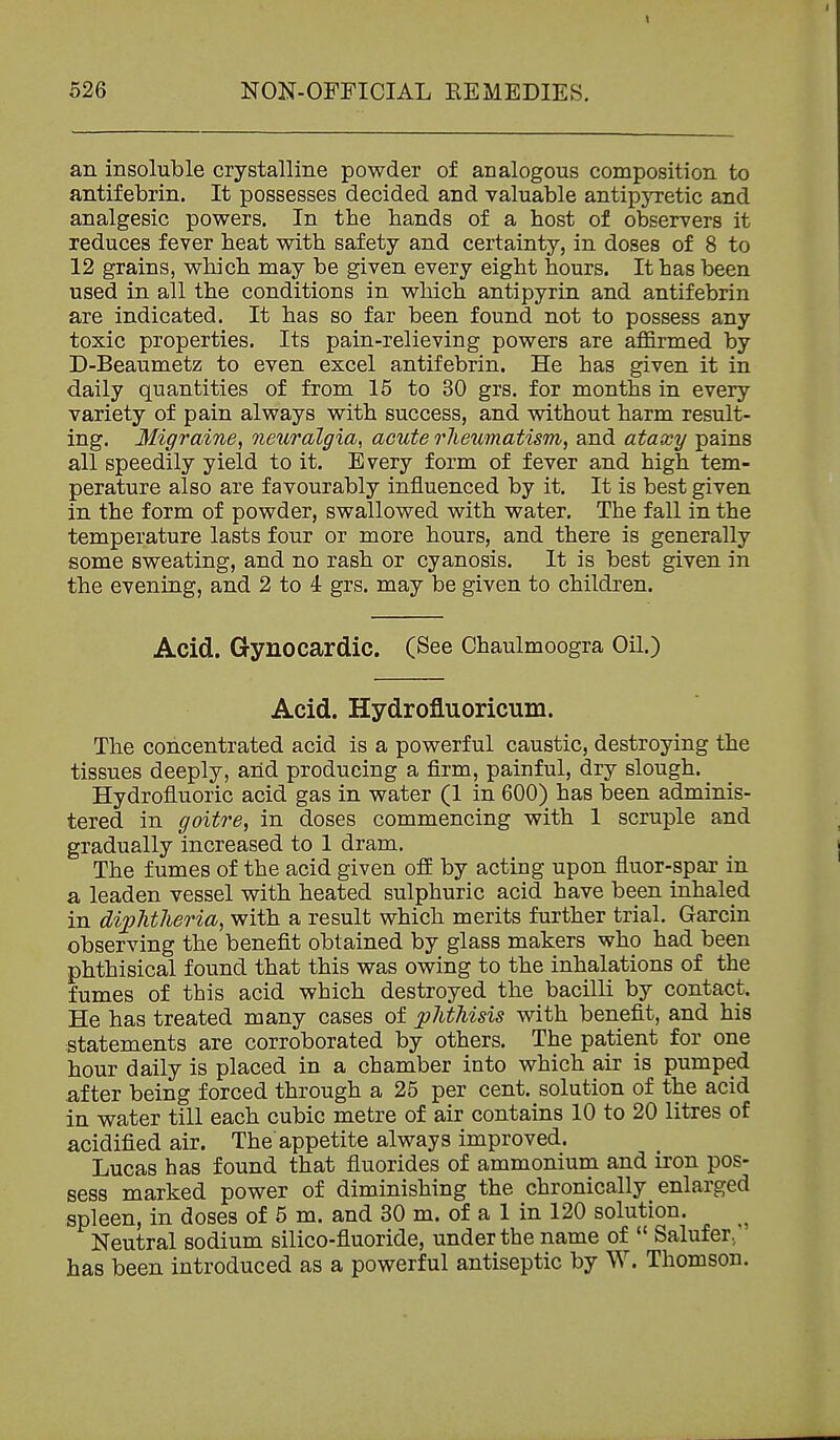 an insoluble crystalline powder of analogous composition to antifebrin. It possesses decided and valuable antipjTctic and analgesic powers. In the hands of a host of observers it reduces fever heat with safety and certainty, in doses of 8 to 12 grains, which may be given every eight hours. It has been used in all the conditions in which antipyrin and antifebrin are indicated. It has so far been found not to possess any toxic properties. Its pain-relieving powers are affirmed by D-Beaumetz to even excel antifebrin. He has given it in daily quantities of from 15 to 30 grs. for months in every variety of pain always with success, and without harm result- ing. Migraine, neuralgia, acute rheumatism, and ataxy pains all speedily yield to it. Every form of fever and high tem- perature also are favourably influenced by it. It is best given in the form of powder, swallowed with water. The fall in the temperature lasts four or more hours, and there is generally some sweating, and no rash or cyanosis. It is best given in the evening, and 2 to 4 grs. may be given to children. Acid. Gynocardic. (See Chaulmoogra Oil.) Acid. Hydrofluoricum. The concentrated acid is a powerful caustic, destroying the tissues deeply, arid producing a firm, painful, dry slough. Hydrofluoric acid gas in water (1 in 600) has been adminis- tered in goitre^ in doses commencing with 1 scruple and gradually increased to 1 dram. The fumes of the acid given off by acting upon fluor-spar in a leaden vessel with heated sulphuric acid have been inhaled in diphtheria, with a result which merits further trial. Garcin observing the benefit obtained by glass makers who had been phthisical found that this was owing to the inhalations of the fumes of this acid which destroyed the bacilli by contact. He has treated many cases of phthisis with benefit, and his statements are corroborated by others. The patient for one hour daily is placed in a chamber into which air is pumped after being forced through a 25 per cent, solution of the acid in water till each cubic metre of air contains 10 to 20 litres of acidified air. Theappetite always improved. Lucas has found that fluorides of ammonium and iron pos- sess marked power of diminishing the chronically enlarged spleen, in doses of 5 m. and 30 m. of a 1 in 120 solution. Neutral sodium silico-fluoride, under the name of  Salufer,' has been introduced as a powerful antiseptic by W. Thomson.