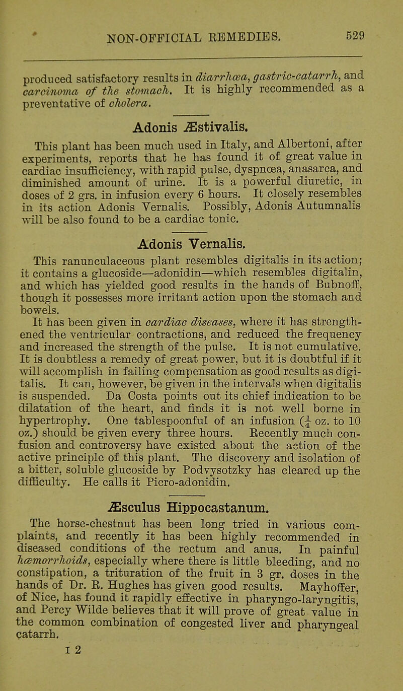 produced satisfactory results in diarrhoea, gastric-catarrh, and carcinoma of the stomach. It is highly recommended as a preventative of cholera, Adonis -ffistivalis. This plant has been much used in Italy, and Albertoni, after experiments, reports that he has found it of great value in cardiac insuflaciency, with rapid pulse, dyspnoea, anasarca, and diminished amount of urine. It is a powerful diuretic, in doses of 2 grs. in infusion every 6 hours. It closely resembles in its action Adonis Yernalis. Possibly, Adonis Autumnalis will be also found to be a cardiac tonic. Adonis Vernalis. This ranunculaceous plant resembles digitalis in its action; it contains a glucoside—adonidin—which resembles digital in, and which has yielded good results in the hands of BubnofE, though it possesses more irritant action upon the stomach and bowels. It has been given in cardiac diseases^ where it has strength- ened the ventricular contractions, and reduced the frequency and increased the strength of the pulse. It is not cumulative. It is doubtless a remedy of great power, but it is doubtful if it will accomplish in failing compensation as good results as digi- talis. It can, however, be given in the intervals when digitalis is suspended. Da Costa points out its chief indication to be dilatation of the heart, and finds it is not well borne in hypertrophy. One tablespoonful of an infusion (|- oz. to 10 oz.) should be given every three hours. Eecently much con- fusion and controversy have existed about the action of the active principle of this plant. The discovery and isolation of a bitter, soluble glucoside by Podvysotzky has cleared up the difficulty. He calls it Picro-adonidin. ^sculus Hippocastanum. The horse-chestnut has been long tried in various com- plaints, and recently it has been highly recommended in diseased conditions of the rectum and anus. In painful hcemorrhoids, especially where there is little bleeding, and no constipation, a trituration of the fruit in 3 gr. doses in the hands of Dr. R. Hughes has given good results. Mayhoffer, of Nice, has found it rapidly effective in pharyngo-laryngitis, and Percy Wilde believes that it will prove of great value in the common combination of congested liver and pharyngeal catarrh. 12