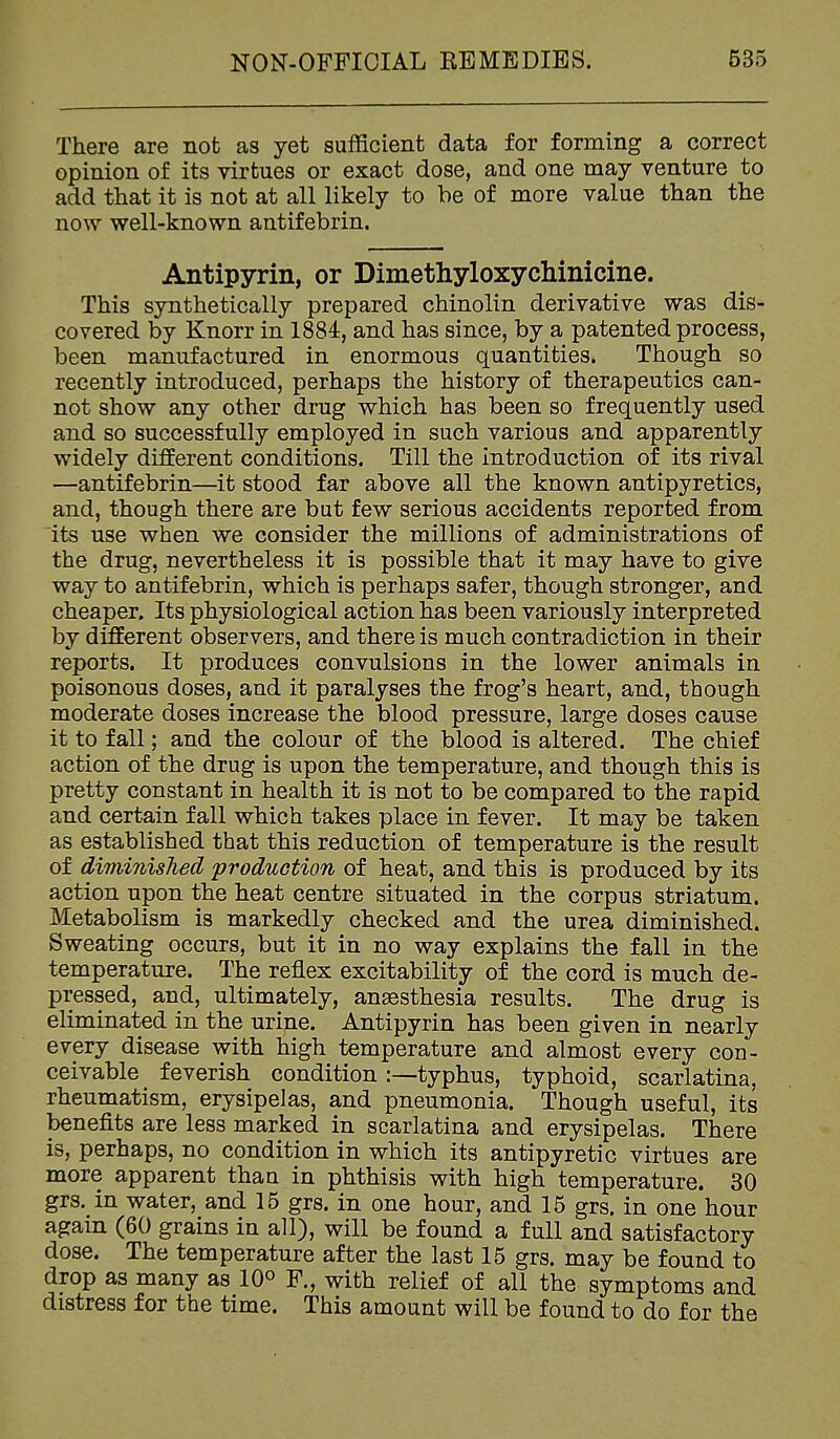 There are not as yet sufficient data for forming a correct opinion of its virtues or exact dose, and one may venture to add that it is not at all likely to be of more value than the now well-known antifebrin. Antipyrin, or Dimethyloxychinicine. This synthetically prepared chinolin derivative was dis- covered by Knorr in 1884, and has since, by a patented process, been manufactured in enormous quantities. Though so recently introduced, perhaps the history of therapeutics can- not show any other drug which has been so frequently used and so successfully employed in such various and apparently widely different conditions. Till the introduction of its rival —antifebrin—it stood far above all the known antipyretics, and, though there are but few serious accidents reported from its use when we consider the millions of administrations of the drug, nevertheless it is possible that it may have to give way to antifebrin, which is perhaps safer, though stronger, and cheaper. Its physiological action has been variously interpreted by different observers, and there is much contradiction in their reports. It produces convulsions in the lower animals in poisonous doses, and it paralyses the frog's heart, and, though moderate doses increase the blood pressure, large doses cause it to fall; and the colour of the blood is altered. The chief action of the drug is upon the temperature, and though this is pretty constant in health it is not to be compared to the rapid and certain fall which takes place in fever. It may be taken as established that this reduction of temperature is the result of diminished production of heat, and this is produced by its action upon the heat centre situated in the corpus striatum. Metabolism is markedly checked and the urea diminished. Sweating occurs, but it in no way explains the fall in the temperature. The reflex excitability of the cord is much de- pressed, and, ultimately, anaesthesia results. The drug is eliminated in the urine. Antipyrin has been given in nearly every disease with high temperature and almost every cod- ceivable feverish conditiontyphus, typhoid, scarlatina, rheumatism, erysipelas, and pneumonia. Though useful, its benefits are less marked in scarlatina and erysipelas. There is, perhaps, no condition in which its antipyretic virtues are more apparent than in phthisis with high temperature. 30 grs. in water, and 15 grs. in one hour, and 15 grs. in one hour again (60 grains in all), will be found a full and satisfactory dose. The temperature after the last 15 grs. may be found to drop as many as 10° F., with relief of all the symptoms and distress for the time. This amount will be found to do for the