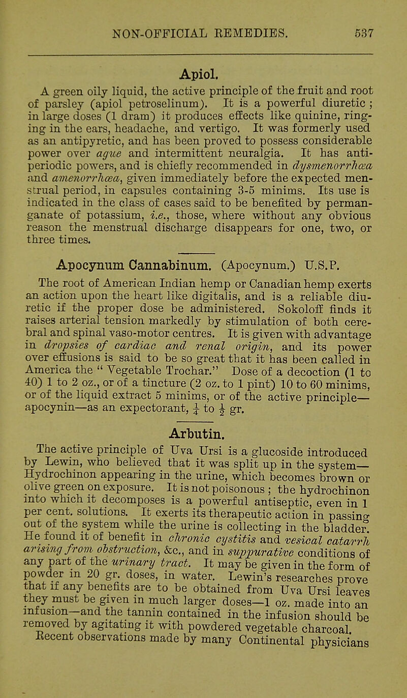 Apiol. A green oily liquid, the active principle of the fruit and root of parsley (apiol petroselinum). It is a powerful diuretic ; in large doses (1 dram) it produces effects like quinine, ring- ing in the ears, headache, and vertigo. It was formerly used as an antipyretic, and has been proved to possess considerable power over ague and intermittent neuralgia. It has anti- periodic powers, and is chiefly recommended in dysmenorrliosa and amenorrhoea^ given immediately before the expected men- strual period, in capsules containing 3-5 minims. Its use is indicated in the class of cases said to be benefited by perman- ganate of potassium, i.e., those, where without any obvious reason the menstrual discharge disappears for one, two, or three times. Apocynum Cannabinum. (Apocynum.) U.S.?. The root of American Indian hemp or Canadian hemp exerts an action upon the heart like digitalis, and is a reliable diu- retic if the proper dose be administered. Sokoloff finds it raises arterial tension markedly by stimulation of both cere- bral and spinal vaso-motor centres. It is given with advantage in Aropsies of cardiao and renal origin, and its power over effusions is said to be so great that it has been called in America the  Vegetable Trochar. Dose of a decoction (1 to 40) 1 to 2 oz., or of a tincture (2 oz. to 1 pint) 10 to 60 minims, or of the liquid extract 5 minims, or of the active principle— apocynin—as an expectorant, ^ to J gr. Arbutin. The active principle of Uva Ursi is a glucoside introduced by Lewm, who believed that it was split up in the system— Hydrochinon appearing in the urine, which becomes brown or olive green on exposure. It is not poisonous ; the hydrochinon into which it decomposes is a powerful antiseptic, even in 1 per cent, solutions. It exerts its therapeutic action in passing out of the system while the urine is collecting in the bladder He found it of benefit in chroniG cystitis and vesical catarrh arising from obstruction, &c., and in suppurative conditions of any part of the urinary tract. It may be given in the form of powder m 20 gr. doses, in water. Lewin's researches prove that if any benefits are to be obtained from Uva Ursi leaves they must be given in much larger doses—1 oz. made into an infusion—and the tannin contained in the infusion should be removed by agitating it with powdered vegetable charcoal Recent observations made by many Continental physicians