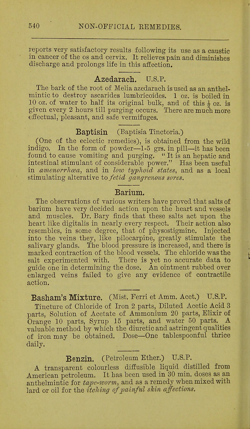 reports very satisfactory results following its use as a caustic in cancer of the os and cervix. It relieves pain and diminishes discharge and prolongs life in this affection. Azedarach. U.S.P. The bark of the root of Melia azedarach is used as an anthel- mintic to destroy ascarides lumbricoides. 1 oz. is boiled in 10 oz. of water to half its original bulk, and of this ^ oz. is given every 2 hours till purging occurs. There are much more effectual, pleasant, and safe vermifuges. Baptisin (Baptisia Tinctoria.) (One of the eclectic remedies), is obtained from the wild indigo. In the form of powder—1-5 grs. in pill—it has been found to cause vomiting and purging.  It is an hepatic and intestinal stimulant of considerable power. Has been useful in amenorrlioea, and in low typhoid states, and as a local stimulating alterative to fetid gangrenous sores. Barium. The observations of various writers have proved that salts of barium have very decided action upon the heart and vessels and muscles. Dr. Bary finds that these salts act upon the heart like digitalis in nearly every respect. Their action also resembles, in some degree, that of physostigmine. Injected into the veins they, like pilocarpine, greatly stimulate the salivary glands. The blood pressure is increased, and there is marked contraction of the blood vessels. The chloride was the salt experimented with. There is yet no accurate data to guide one in determining the dose. An ointment rubbed over enlarged veins failed to give any evidence of contractile action. Basham's Mixture. (Mist. Ferri et Amm. Acet.) U.S.P. Tincture of Chloride of Iron 2 parts. Diluted Acetic Acid 3 parts. Solution of Acetate of Ammonium 20 parts. Elixir of Orange 10 parts, Syrup 15 parts, and water 50 parts.^ _A valuable method by which the diuretic and astringent qualities of iron may be obtained. Dose—One tablespoonful thrice daily. Benzin. (Petroleum Ether.) U.S.P. A transparent colourless diffusible liquid distilled from American petroleum. It has been used in 30 min. doses as an anthelmintic for tape-worm, and as a remedy when mixed with lard or oil for the itching of painful skin affections.