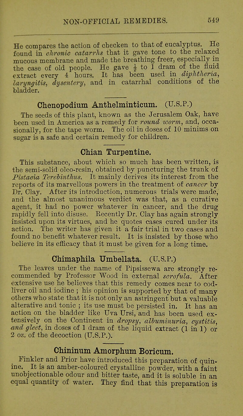 He compares the action of checken to that of eucalyptus. He found in chronic catarrhs that it gave tone to the relaxed mucous membrane and made the breathing freer, especially in the case of old people. He gave J to 1 dram of the fluid extract every 4 hours. It has been used in ^ dvphtlieria^ laryngitis, dysentery, and in catarrhal conditions of the bladder. Ohenopodium Anthelminticum. (U.S.P.) The seeds of this plant, known as the Jerusalem Oak, have been used in America as a remedy for round worm, and, occa- sionally, for the tape worm. The oil in doses of 10 minims on sugar is a safe and certain remedy for children. Chian Turpentine. This substance, about which so much has been written, is the semi-solid oleo-resin, obtained by puncturing the trunk of Pistacia Terehinthus. It mainly derives its interest from the reports of its marvellous powers in the treatment of cancer by Dr. Clay. After its introduction, numerous trials were made, and the almost unauimous verdict was that, as a curative agent, it had no power whatever in cancer, and the drug rapidly fell into disuse. Recently Dr. Clay has again strongly insisted upon its virtues, and he quotes cases cured under its action. The writer has given it a fair trial in two cases and found no benefit whatever result. It is insisted by those who believe in its efficacy that it must be given for a long time. Chimaphila Umbellata. (U.S.P.) The leaves under the name of Pipsissewa are strongly re- commended by Professor Wood in external scrofula. After extensive use he believes that this remedy comes near to cod- liver oil and iodine ; his opinion is supported by that of many others who state that it is not only an astringent but a valuable alterative and tonic ; its use must be persisted in. It has an action on the bladder like Uva Ursi, and has been used ex- tensively on the Continent in dropsy, albuminuria, cystitis, and gleet, in doses of 1 dram of the liquid extract (1 in 1) or 2 oz. of the decoction (U.S.P.). Chininum Amorphum Boricum. Finkler and Prior have introduced this preparation of quin- ine. It is an amber-coloured crystalline powder, with a faint unobjectionable odour and bitter taste, and it is soluble in an equal quantity of water. They find that this preparation is