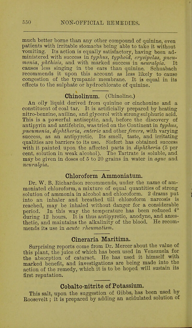 much better borne than any other compoand of quinine, even patients with irritable stomachs being able to take it without vomiting. Its action is equally satisfactory, having been ad- ministered with success in typhus, typhoid, erysipelas, pneU' Qnonia, phthisis, and with marked success in neuralgia. It causes less singing in the ears than quinine. Schuabach recommends it upon this account as less likely to cause congestion of the tympanic membrane. It is equal in its effects to the sulphate or hydrochlorate of quinine. Chinolinum. (Chinoline.) An oily liquid derived from quinine or cinchonine and a constituent of coal tar. It is artificially prepared by heating nitro-benzine, aniline, and glycerol with strong sulphuric acid. This is a powerful antiseptic, and, before the discovery of antipyrin and antifebrin, was tried on the Continent in typhus, 2)neumonia, dip>htheria, enteric and other fevers, with varying success, as an antipyretic. Its smell, taste, and irritating qualities are barriers to its use. Siefert has obtained success with it painted upon the affected parts in diphtheria (5 per cent, solution in weak alcohol). The Tartrate is soluble, and may be given in doses of 5 to 20 grains in water in agiie and neuralgia. Chloroform Ammoniatum. Dr. W, B. Eichardson recommends, under the name of am- moniated chloroform, a mixture of equal quantities of strong solution of ammonia in alcohol and chloroform. 2 drams put into an inhaler and breathed till chloroform narcosis is reached, may be inhaled without danger for a considerable period. In this way the temperature has been reduced 4° during 12 hours. It is thus antipyretic, anodyne, and anjes- thetic, and maintains the alkalinity of the blood. He recom- mends its use in acute rheumatism. Cineraria Maritima. Surprising reports come from Dr. Mercer about the value of this plant, the juice of which has been used in Venezuela for the absorption of cataract. He has used it himself with marked benefit, and investigations are being made into the action of the remedy, which it is to be hoped will sustain its first reputation. Cobalto-nitrite of Potassium. This salt, upon the suggestion of Gibbs, has been used by Koosevelt; it is prepared by adding an acidulated solution of