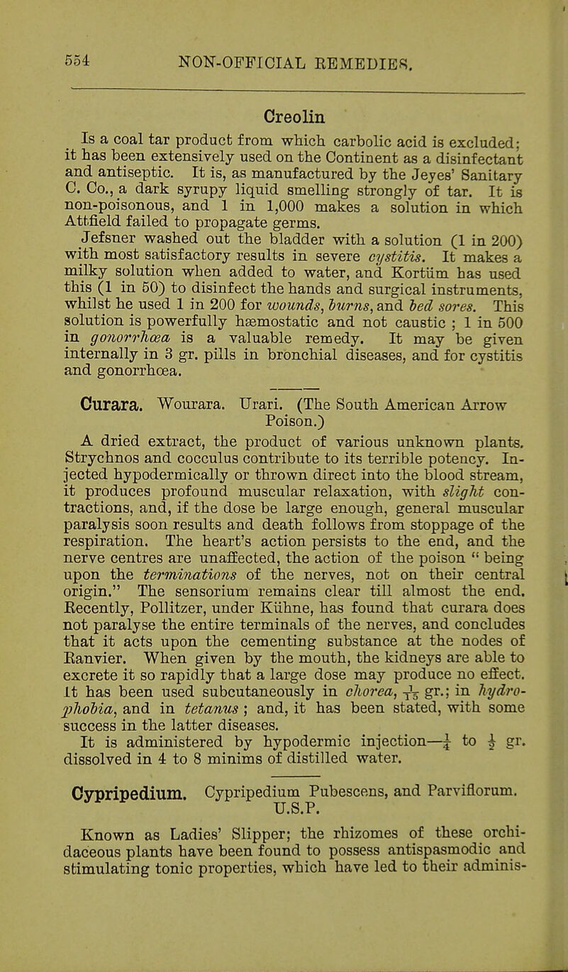 Creolin Is a coal tar product from which carbolic acid is excluded; it has been extensively used on the Continent as a disinfectant and antiseptic. It is, as manufactured by the Jeyes' Sanitary C. Co., a dark syrupy liquid smelling strongly of tar. It is non-poisonous, and 1 in 1,000 makes a solution in which Attfield failed to propagate germs. Jefsner washed out the bladder with a solution (1 in 200) with most satisfactory results in severe cystitis. It makes a milky solution when added to water, and Kortiim has used this (1 in 50) to disinfect the hands and surgical instruments, whilst he used 1 in 200 for wounds, lurns, and led sores. This solution is powerfully hsemostatic and not caustic ; 1 in 500 in gonorrhoea is a valuable remedy. It may be given internally in 3 gr. pills in bronchial diseases, and for cystitis and gonorrhoea. Curara. Wonrara. Urari. (The South American Arrow Poison.) A dried extract, the product of various unknown plants. Strychnos and cocculus contribute to its terrible potency. In- jected hypodermically or thrown direct into the blood stream, it produces profound muscular relaxation, with slight con- tractions, and, if the dose be large enough, general muscular paralysis soon results and death follows from stoppage of the respiration. The heart's action persists to the end, and the nerve centres are unaffected, the action of the poison  being upon the terminations of the nerves, not on their central origin. The sensorium remains clear till almost the end. Recently, PoUitzer, under KUhne, has found that curara does not paralyse the entire terminals of the nerves, and concludes that it acts upon the cementing substance at the nodes of Ranvier. When given by the mouth, the kidneys are able to excrete it so rapidly that a large dose may produce no effect, it has been used subcutaneously in chorea, ^ gr.; in hydro- ])ho})ia, and in tetanus; and, it has been stated, with some success in the latter diseases. It is administered by hypodermic injection—J to \ gr. dissolved in 4 to 8 minims of distilled water. Cypripedium. Cypripedium Pubescens, and Parviflorum. U.S.P. Known as Ladies' Slipper; the rhizomes of these orchi- daceous plants have been found to possess antispasmodic and stimulating tonic properties, which have led to their adminis-