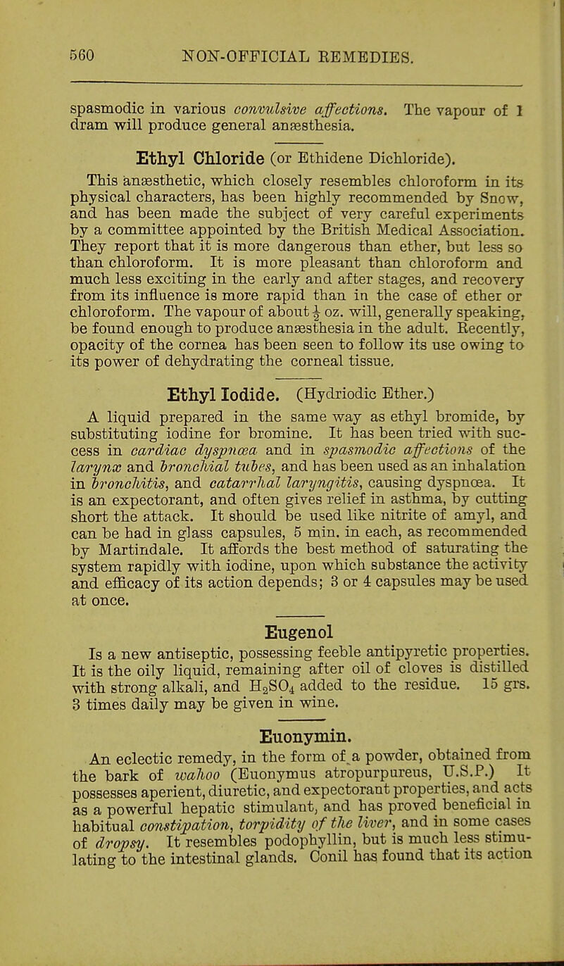 spasmodic in various conmdsive affections. The vapour of 1 dram will produce general ansesthesia. Ethyl CMoride (or Ethidene Bichloride). This ansesthetic, which closely resembles chloroform in its physical characters, has been highly recommended by Snow, and has been made the subject of very careful experiments by a committee appointed by the British Medical Association. They report that it is more dangerous than ether, but less so than chloroform. It is more pleasant than chloroform and much less exciting in the early and after stages, and recovery from its influence is more rapid than in the case of ether or chloroform. The vapour of aboutoz. will, generally speaking, be found enough to produce anaesthesia in the adult. Recently, opacity of the cornea has been seen to follow its use owing to its power of dehydrating the corneal tissue. Ethyl Iodide. (Hydriodic Ether.) A liquid prepared in the same way as ethyl bromide, by substituting iodine for bromine. It has been tried with suc- cess in cardiac dyspnoea and in spasmodic affections of the larynx and hroncMal tiibes, and has been used as an inhalation in dronchitis, and catarrhal laryngitis, causing dyspnoea. It is an expectorant, and often gives relief in asthma, by cutting short the attack. It should be used like nitrite of amyl, and can be had in glass capsules, 5 min. in each, as recommended by Martiridale. It affords the best method of saturating the system rapidly with iodine, upon which substance the activity and efficacy of its action depends; 3 or 4 capsules may be used at once. Eugenol Is a new antiseptic, possessing feeble antipyretic properties. It is the oily liquid, remaining after oil of cloves is distilled with strong alkali, and H2SO4 added to the residue. 15 grs. 3 times daily may be given in wine. Euonymin. An eclectic remedy, in the form of^a powder, obtained from the bark of walioo (Euonymus atropurpureus, U.S.?.) It possesses aperient, diuretic, and expectorant properties, and acts as a powerful hepatic stimulant, and has proved beneficial in habitual constipation, torpidity of the liver, and in some cases of dropsy. It resembles podophyllin, but is much less stimu- lating to the intestinal glands. Conil has found that its action