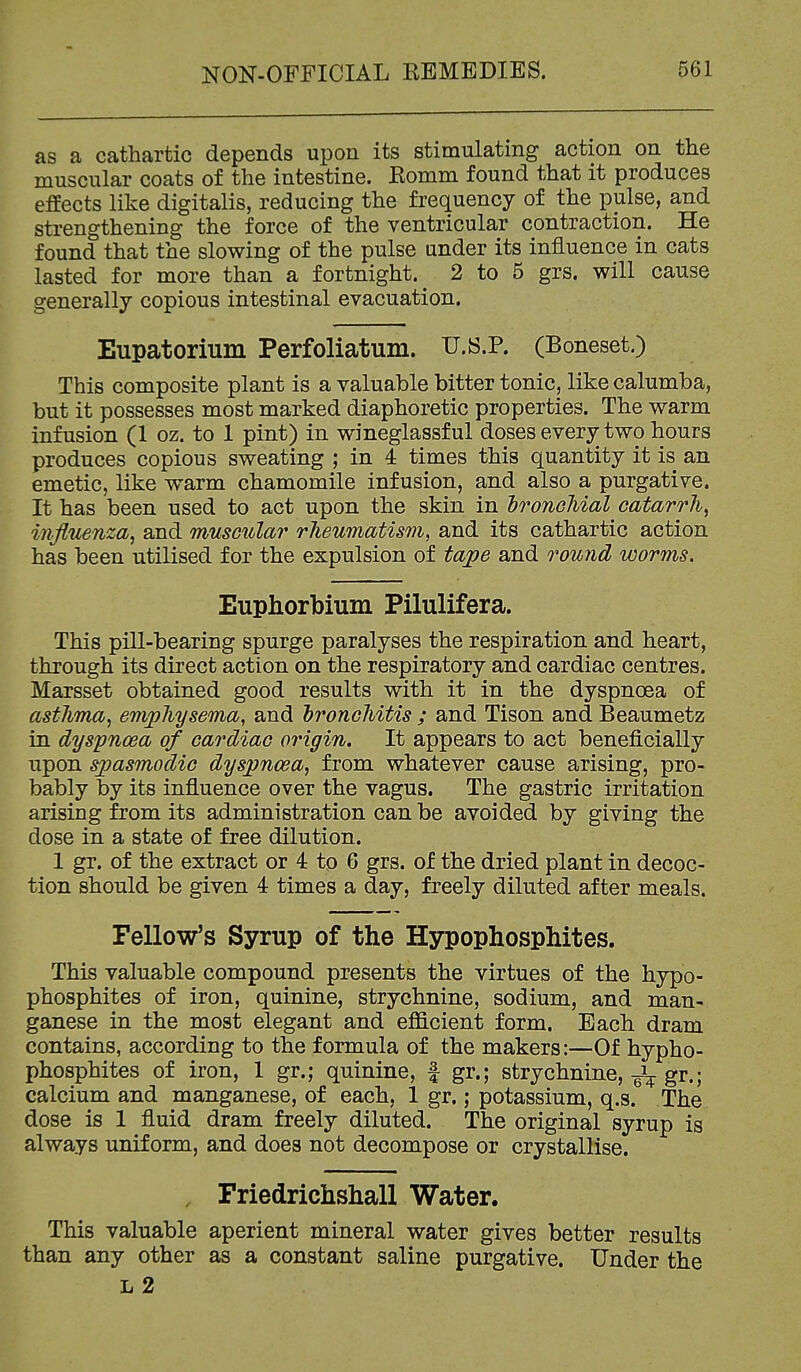 as a cathartic depends upon its stimulating action on the muscular coats of the intestine. Komm found that it produces effects like digitalis, reducing the frequency of the pulse, and strengthening the force of the ventricular contraction. He found that the slowing of the pulse under its influence in cats lasted for more than a fortnight.^ 2 to 5 grs. will cause generally copious intestinal evacuation. Eupatorium Perfoliatum. U.s.P. (Boneset.) This composite plant is a valuable bitter tonic, like calumba, but it possesses most marked diaphoretic properties. The warm infusion (1 oz. to 1 pint) in wineglassful doses every two hours produces copious sweating ; in 4 times this quantity it is an emetic, like warm chamomile infusion, and also a purgative. It has been used to act upon the skin in IronoMal catarrh, influenza, and muscular rheumatism, and its cathartic action has been utilised for the expulsion of ta;pe and round worms. Euphorbium Pilulifera. This pill-bearing spurge paralyses the respiration and heart, through its direct action on the respiratory and cardiac centres. Marsset obtained good results with it in the dyspnoea of asthma, emphysema, and bronchitis ; and Tison and Beaumetz in dyspnoea of cardiac origin. It appears to act beneficially upon spasmodic dyspnoea, from whatever cause arising, pro- bably by its influence over the vagus. The gastric irritation arising from its administration can be avoided by giving the dose in a state of free dilution. 1 gr. of the extract or 4 to 6 grs. of the dried plant in decoc- tion should be given 4 times a day, freely diluted after meals. Fellow's Syrup of the Hypophosphites. This valuable compound presents the virtues of the hypo- phosphites of iron, quinine, strychnine, sodium, and man- ganese in the most elegant and eflS.cient form. Each dram contains, according to the formula of the makers:—Of hypho- phosphites of iron, 1 gr.; quinine, f gr.; strychnine, gr.; calcium and manganese, of each, 1 gr.; potassium, q.s. The dose is 1 fluid dram freely diluted. The original syrup is always uniform, and does not decompose or crystallise. , Friedrichsliall Water. This valuable aperient mineral water gives better results than any other as a constant saline purgative. Under the L 2