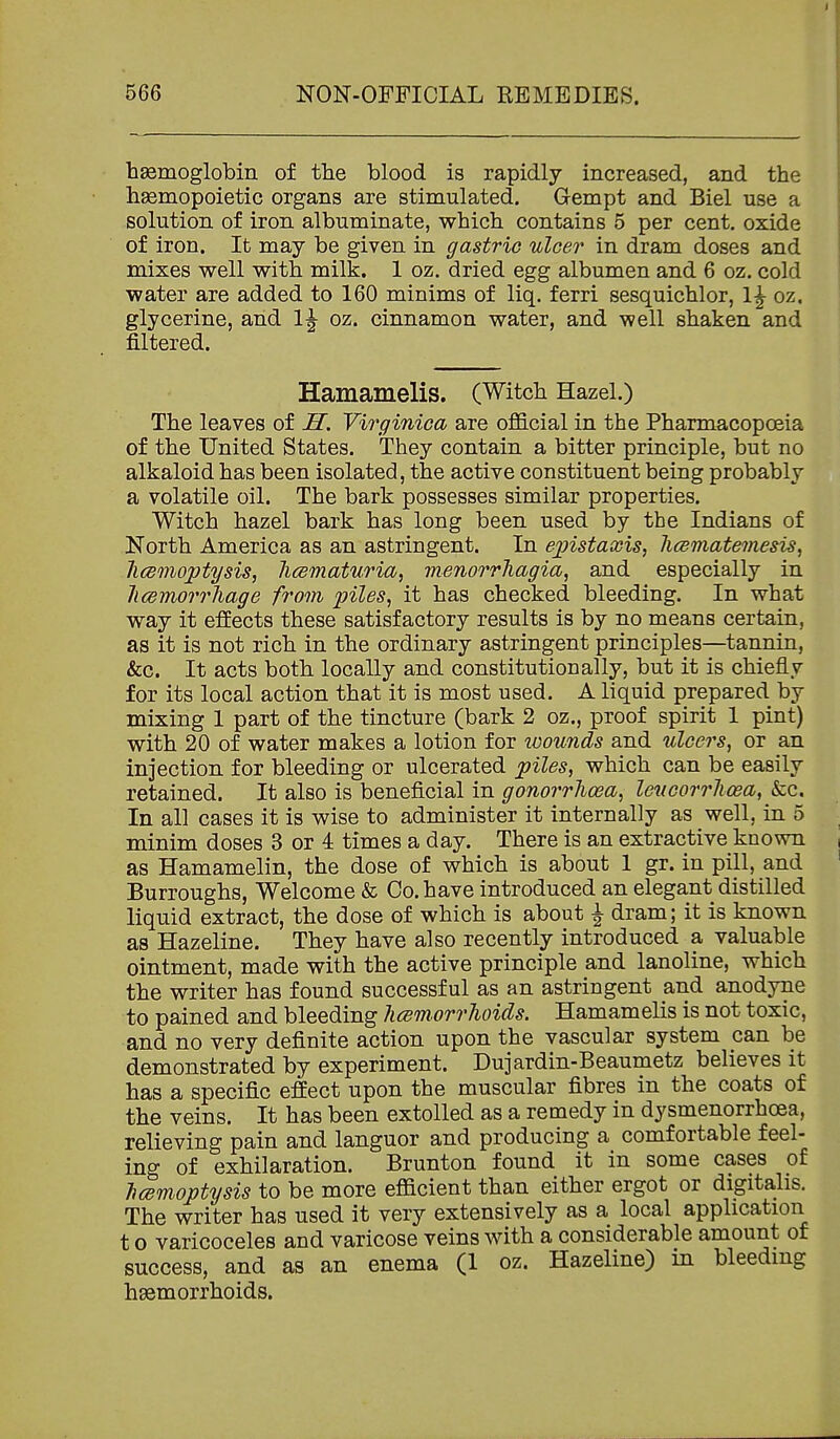 haemoglobin of the blood is rapidly increased, and the hsemopoietic organs are stimulated. Gempt and Biel use a solution of iron albuminate, which contains 5 per cent, oxide of iron. It may be given in gastric ulcer in dram doses and mixes well with milk. 1 oz. dried egg albumen and 6 oz. cold water are added to 160 minims of liq. ferri sesquichlor, 1^ oz. glycerine, arid 1^ oz. cinnamon water, and well shaken and filtered. Hamamelis. (Witch Hazel.) The leaves of H. Virginica are official in the Pharmacopoeia of the United States. They contain a bitter principle, but no alkaloid has been isolated, the active constituent being probably a volatile oil. The bark possesses similar properties. Witch hazel bark has long been used by the Indians of North America as an astringent. In ejpistaxis, licematemesis, licBinoptysis, Jicematuria, menorrhagia, and especially in hcemorrhage from piles, it has checked bleeding. In what way it effects these satisfactory results is by no means certain, as it is not rich in the ordinary astringent principles—tannin, &c. It acts both locally and constitutionally, but it is chiefly for its local action that it is most used. A liquid prepared by mixing 1 part of the tincture (bark 2 oz., proof spirit 1 pint) with 20 of water makes a lotion for wounds and ulcers, or an injection for bleeding or ulcerated piles, which can be easily retained. It also is beneficial in gonorrhoea, leucorrlioea, &c. In all cases it is wise to administer it internally as well, in 5 minim doses 3 or 4 times a day. There is an extractive known as Hamamelin, the dose of which is about 1 gr. in pill, and Burroughs, Welcome & Co. have introduced an elegant distilled liquid extract, the dose of which is about ^ dram; it is known as Hazeline. They have also recently introduced a valuable ointment, made with the active principle and lanoline, which the writer has found successful as an astringent and anodyne to pained and bleeding hcemorrhoids. Hamamelis is not toxic, and no very definite action upon the vascular system can be demonstrated by experiment. Dujardin-Beaumetz believes it has a specific effect upon the muscular fibres in the coats of the veins. It has been extolled as a remedy in dysmenorrhoea, relieving pain and languor and producing a comfortable feel- ing of exhilaration. Brunton found it in some cases of T}cemoptysis to be more efficient than either ergot or digitalis. The writer has used it very extensively as a local application t o varicoceles and varicose veins with a considerable amount of success, and as an enema (1 oz. Hazeline) in bleeding haemorrhoids.