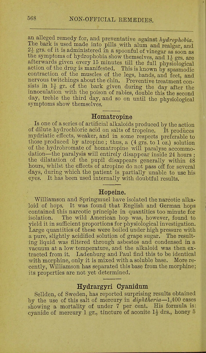 an alleged remedy for, and preventative against hydroplwlia. The bark is used made into pills with alum and realgar, and 2i grs. of it is administered in a spoonful of vinegar as soon as the symptoms of hydrophobia show themselves, and 1^ grs. are afterwards given every 15 minutes till the full physiological action of the drug is manifested. This is known by spasmodic contraction of the muscles of the legs, hands, and feet, and nervous twitchings about the chin. Preventive treatment con- sists in 1^ gr. of the bark given during the day after the innoculation with the poison of rabies, double this the second day, treble the third day, and so on until the physiological symptoms show themselves. Homatropine Is one of a series of artificial alkaloids produced by the action of dilute hydrochloric acid on salts of tropeine. It prodiices mydriatic effects, weaker, and in some respects preferable to those produced by atropine ; thus, a (4 grs. to 1 oz.) solution of the hydrobromate of homatropine will paralyse accommo- dation—the paralysis will entirely disappear inside 24 hours ; the dilatation of the pupil disappears generally within 48 hours, whilst the effects of atropine do not pass off for several days, during which the patient is partially unable to use his eyes. It has been used internally with doubtful results. Hopeine. Williamson and Springmuel have isolated the narcotic alka- loid of hops. It was found that English and German hops contained this narcotic principle in quantities too minute for isolation. The wild American hop was, however, found to yield it in sufficient proportions for physiological investigation. Large quantities of these were boiled under high pressure with a pure, slightly acidified solution of grape sugar. The result- ing liquid was filtered through asbestos and condensed in a vacuum at a low temperature, and the alkaloid was then ex- tracted from it. Ladenburg and Paul find this to be identical with morphine, only it is mixed with a soluble base. More re- cently, Williamson has separated this base from the morphine; its properties are not yet determined. Hydrargyri Oyanidum Sellden, of Sweden, has reported surprising results obtained by the use of this salt of mercury in diphtheria—1,400 cases showing a mortality of under 7 per cent. His formula is: cyanide of mercury 1 gr., tincture of aconite 1^ drs., honey 5