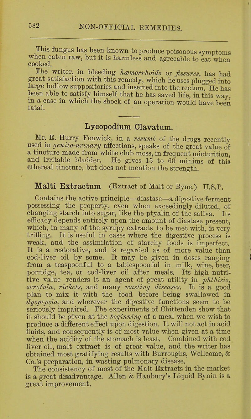 This fungus has been known to produce poisonous symptoms when eaten raw, but it is harmless and agreeable to eat when cooked. The writer, in bleeding hcemorrlioids or fissures, has had great satisfaction with this remedy, which he uses plugged into large hollow suppositories and inserted into the rectum. He has been able to satisfy himself that he has saved life, in this way, in a case in which the shock of an operation would have been fatal. Lycopodium Olavatum. Mr. E. Hurry Fenwick, in a resume of the drugs recently used in genito-urinary affections, speaks of the great value of a tincture made from white club moss, in frequent micturition, and irritable bladder. He gives 15 to 60 minims of this ethereal tincture, but does not mention the strength. Malti Extractum (Extract of Malt or Byne.) U.S.P. Contains the active principle—diastase—a digestive ferment possessing the property, even when exceedingly diluted, of changing starch into sugar, like the ptyalin of the saliva. Its eflScacy depends entirely upon the amount of diastase present, which, in many of the syrupy extracts to be met with, is very trifling. It is useful in cases where the digestive process is weak, and the assimilation of starchy foods is imperfect. It is a restorative, and is regarded as of more value than cod-liver oil by some. It may be given in doses ranging I from a teaspoonf ul to a tablespoonful in milk, wine, beer, porridge, tea, or cod-liver oil after meals. Its high nutri- tive value renders it an agent of great utility in phthisis, scrofula, rickets, and many wasting diseases. It is a good plan to mix it with the food before being swallowed in dyspepsia, and wherever the digestive functions seem to be seriously impaired. The experiments of Chittenden show that it should be given at the heginning of a meal when we wish to produce a different effect upon digestion. It will not act in acid fluids, and consequently is of most value when given at a time when the acidity of the stomach is least. Combined with cod liver oil, malt extract is of great value, and the writer has obtained most gratifying results with Burroughs, Wellcome, & Co.'s preparation, in wasting pulmonary disease. The consistency of most of the Malt Extracts in the market is a great disadvantage. Allen & Hanbury's Liquid Bynin is a great improvement.