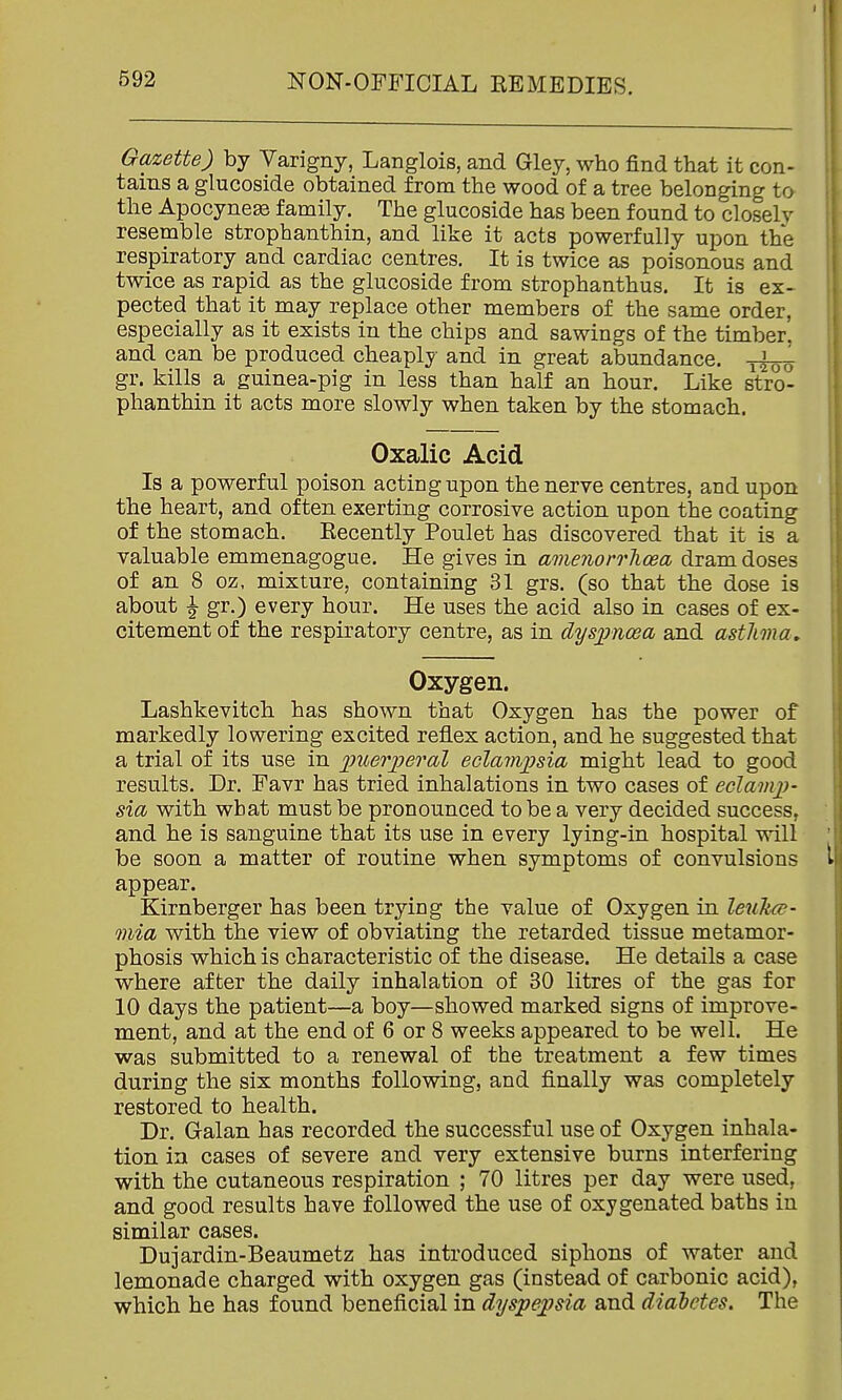 Gazette) by Varigny, Langlois, and Gley, who find that it con- tains a glucoside obtained from the wood of a tree belonging ta the Apocynese family. The glucoside has been found to closely resemble strophanthin, and like it acts powerfully upon the respiratory and cardiac centres. It is twice as poisonous and twice as rapid as the glucoside from strophanthus. It is ex- pected that it may replace other members of the same order, especially as it exists in the chips and sawings of the timber, and can be produced cheaply and in great abundance. gr. kills a guinea-pig in less than half an hour. Like stro- phanthin it acts more slowly when taken by the stomach. Oxalic Acid Is a powerful poison acting upon the nerve centres, and upon the heart, and often exerting corrosive action upon the coating of the stomach. Recently Poulet has discovered that it is a valuable emmenagogue. He gives in amenorrlicea dram doses of an 8 oz, mixture, containing 31 grs. (so that the dose is about \ gr.) every hour. He uses the acid also in cases of ex- citement of the respiratory centre, as in dyspnoea and asthma. Oxygen. Lashkevitch has shown that Oxygen has the power of markedly lowering excited reflex action, and he suggested that a trial of its use in puerijeral eclampsia might lead to good results. Dr. Favr has tried inhalations in two cases of eclamp- sia with what must be pronounced to be a very decided success, and he is sanguine that its use in every lying-in hospital will be soon a matter of routine when symptoms of convulsions appear. Kirnberger has been trying the value of Oxygen in leultce- mia with the view of obviating the retarded tissue metamor- phosis which is characteristic of the disease. He details a case where after the daily inhalation of 30 litres of the gas for 10 days the patient—a boy—showed marked signs of improve- ment, and at the end of 6 or 8 weeks appeared to be well. He was submitted to a renewal of the treatment a few times during the six months following, and finally was completely restored to health. Dr. Galan has recorded the successful use of Oxygen inhala- tion in cases of severe and very extensive burns interfering with the cutaneous respiration ; 70 litres per day were used, and good results have followed the use of oxygenated baths in similar cases. Dujardin-Beaumetz has introduced siphons of water and lemonade charged with oxygen gas (instead of carbonic acid), which he has found beneficial in dyspepsia and diabetes. The