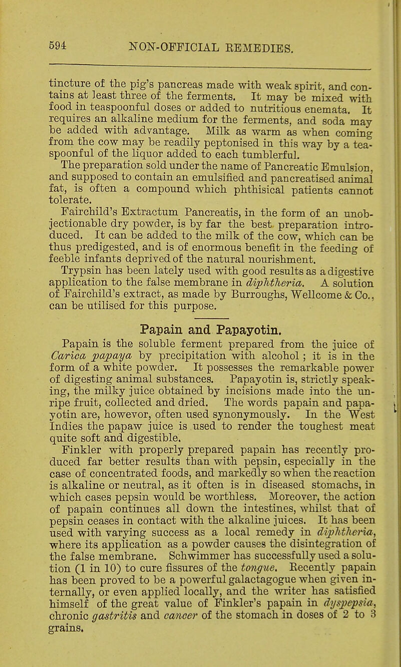 tincture of the pig's pancreas made with weak spirit, and con- tains at least three of the ferments. It may be mixed with food in teaspoonful doses or added to nutritious enemata. It requires an alkaline medium for the ferments, and soda may be added with advantage. Milk as warm as when coming from the cow may be readily peptonised in this way by a tea- spoonful of the liquor added to each tumblerful. The preparation sold under the name of Pancreatic Emulsion, and supposed to contain an emulsified and pancreatised animal fat, is often a compound which phthisical patients cannot tolerate. Fairchild's Extractum Pancreatis, in the form of an unob- jectionable dry powder, is by far the best preparation intro- duced. It can be added to the milk of the cow, which can be thus predigested, and is of enormous benefit in the feeding of feeble infants deprived of the natural nourishment. Trypsin has been lately used with good results as a digestive application to the false membrane in diphtheria. A solution of Fairchild's extract, as made by Burroughs, Wellcome & Co., can be utilised for this purpose. Papain and Papayotin. Papain is the soluble ferment prepared from the juice of Cariccb papaya by precipitation with alcohol; it is in the form of a white powder. It possesses the remarkable power of digesting animal substances. Papayotin is, strictly speak- ing, the milky juice obtained by incisions made into the un- ripe fruit, collected and dried. The words papain and papa- yotin are, however, often used synonymously. In the West Indies the papaw juice is used to render the toughest meat quite soft and digestible, Finkler with properly prepared papain has recently pro- duced far better results than with pepsin, especially in the case of concentrated foods, and markedly so when the reaction is alkaline or neutral, as it often is in diseased stomachs, in which cases pepsin would be worthless. Moreover, the action of papain continues all down the intestines, whilst that of pepsin ceases in contact with the alkaline juices. It has been used with varying success as a local remedy in diphtheria, where its application as a powder causes the disintegration of the false membrane. Schwimmer has successfully used a solu- tion (1 in 10) to cure fissures of the tongue. Recently papain has been proved to be a powerful galactagogue when given in- ternally, or even applied locally, and the writer has satisfied himself of the great value of Finkler's papain in dyspepsia, chronic gastritis and cancer of the stomach in doses of 2 to 3 grains.