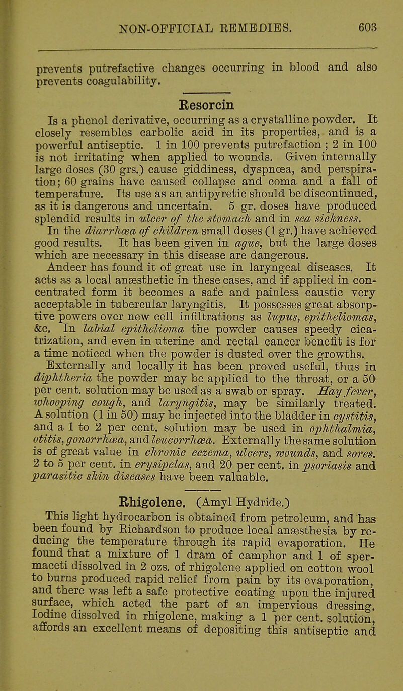 prevents putrefactive changes occurring in blood and also prevents coagulability. Kesorcin Is a phenol derivative, occurring as a crystalline powder. It closely resembles carbolic acid in its properties, and is a powerful antiseptic. 1 in 100 prevents putrefaction ; 2 in 100 is not irritating when applied to wounds. Given internally large doses (30 grs.) cause giddiness, dyspnoea, and perspira- tion; 60 grains have caused collapse and coma and a fall of temperature. Its use as an antipyretic should be discontinued, as it is dangerous and uncertain. 5 gr. doses have produced splendid results in ulcer of the stomach and in sea sickness. In the diarrhoea of children small doses (1 gr.) have achieved good results. It has been given in ague, but the large doses which are necessary in this disease are dangerous. Andeer has found it of great use in laryngeal diseases. It acts as a local angesthetic in these cases, and if applied in con- centrated form it becomes a safe and painless caustic very acceptable in tubercular laryngitis. It possesses great absorp- tive powers over new cell infiltrations as lupus, epitheliomas, &c. In labial epithelioma the powder causes speedy cica- trization, and even in uterine and rectal cancer benefit is for a time noticed when the powder is dusted over the growths. Externally and locally it has been proved useful, thus in diphtheria the powder may be applied to the throat, or a 50 per cent, solution may be used as a swab or spray. Hay fever y lohooping cough, and laryngitis, may be similarly treated. A solution (1 in 50) may be injected into the bladder in cystitis, and a 1 to 2 per cent, solution may be used in ophthalmia, otitis, gonorrhoea, and leucorrhoea. Externally the same solution is of great value in chronic eczema, ulcers, wounds, and sores. 2 to 5 per cent, in erysipelas, and 20 per Gent, in psoriasis and parasitic sMn diseases have been valuable. Rhigolene. (Amyl Hydride.) This light hydrocarbon is obtained from petroleum, and has been found by Richardson to produce local ansesthesia by re- ducing the temperature through its rapid evaporation. He found that a mixture of 1 dram of camphor and 1 of sper- maceti dissolved in 2 ozs. of rhigolene applied on cotton wool to bums produced rapid relief from pain by its evaporation, and there was left a safe protective coating upon the injured surface, which acted the part of an impervious dressing. Iodine dissolved in rhigolene, making a 1 per cent, solution, affords an excellent means of depositing this antiseptic and
