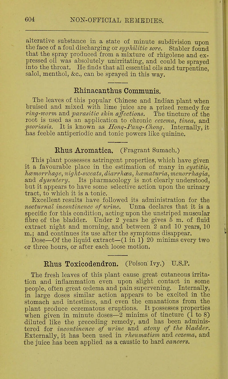 alterative substance in a state of minute subdivision upon the face of a foul discharging or sy2JhiUtic sore. Stabler found that the spray produced from a mixture of rhigolene and ex- pressed oil was absolutely unirritating, and could be sprayed into the throat. He finds that all essential oils and turpentine, salol, menthol, &c., can be sprayed in this way. Rhinacanthus Communis. The leaves of this popular Chinese and Indian plant when bruised and mixed with lime juice are a prized remedy for ring-worm and parasitic sMn affections. The tincture of the root is used as an application to chronic eczema, tinea, and. psoriasis. It is known as Honq-Pang- Chong. Internally, it has feeble antiperiodic and tonic powers like quinine. Rhus Aromatica. (Fragrant Sumach.) This plant possesses astringent properties, which have given it a favourable place in the estimation of many in cystitis, hcemorrhage, night-sweats, diarrlioea, licematuria, menorrliagia, and dysentery. Its pharmacology is not clearly understood, but it appears to have some selective action upon the urinary tract, to which it is a tonic. Excellent results have followed its administration for the nocturnal incontinence of urine. Unna declares that it is a specific for this condition, acting upon the unstriped muscular fibre of the bladder. Under 2 years he gives 5 m. of fluid extract night and morning, and between 2 and 10 years, 10 m.; and continues its use after the symptoms disappear. Dose—Of the liquid extract—(1 in 1) 20 minims every two or three hours, or after each loose motion. Rhus Toxicodendron. (Poison Ivy.) U.S.P. The fresh leaves of this plant cause great cutaneous irrita- tion and inflammation even upon slight contact in some people, often great oedema and pain supervening. Internally, in large doses similar action appears to be excited in the stomach and intestines, and even the emanations from the plant produce eczematous eruptions. It possesses properties when given in minute doses—2 minims of tincture (1 to 8) diluted like the preceding remedy, and has been adminis- tered for incontinence of urine and atony of the lladder. Externally, it has been used in rheumatism and eczema, and the juice has been applied as a caustic to hard cancers.