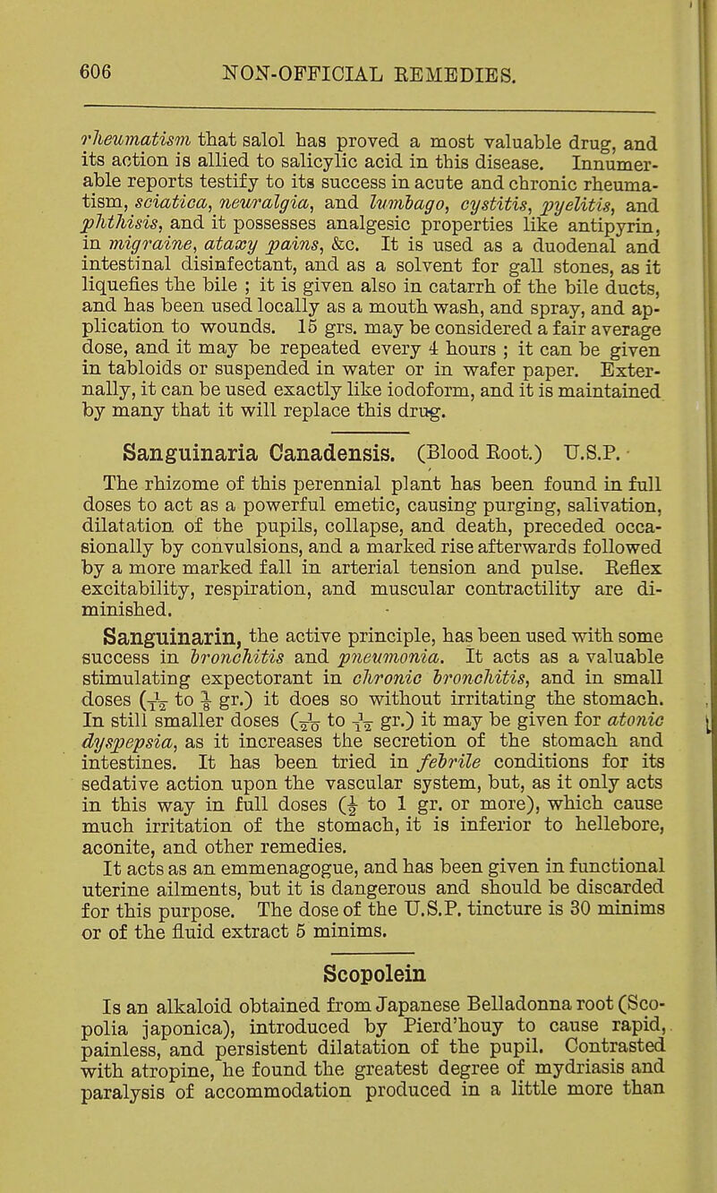 rJieumatism that salol has proved a most valuable drug, and its action is allied to salicylic acid in this disease. Innumer- able reports testify to its success in acute and chronic rheuma- tism, sciatica, neuralgia, and lumbago, cystitis, 2W^^^tis, and phthisis, and it possesses analgesic properties like antipyrin, in migraine, ataxy pains, &c. It is used as a duodenal and intestinal disinfectant, and as a solvent for gall stones, as it liquefies the bile ; it is given also in catarrh of the bile ducts, and has been used locally as a mouth wash, and spray, and ap- plication to wounds. 15 grs. may be considered a fair average dose, and it may be repeated every 4 hours ; it can be given in tabloids or suspended in water or in wafer paper. Exter- nally, it can be used exactly like iodoform, and it is maintained by many that it will replace this drug. Sanguinaria Canadensis. (Blood Eoot.) u.S.P. The rhizome of this perennial plant has been found in full doses to act as a powerful emetic, causing purging, salivation, dilatation of the pupils, collapse, and death, preceded occa- sionally by convulsions, and a marked rise afterwards followed by a more marked fall in arterial tension and pulse. Eeflex excitability, respiration, and muscular contractility are di- minished. Sanguinarin, the active principle, has been used with some success in bronchitis and pneumonia. It acts as a valuable stimulating expectorant in chronic bronchitis, and in small doses to |- gr.) it does so without irritating the stomach. In still smaller doses (J^ to gi'O given for atonic dyspepsia, as it increases the secretion of the stomach and intestines. It has been tried in febrile conditions for its sedative action upon the vascular system, but, as it only acts in this way in full doses (| to 1 gr. or more), which cause much irritation of the stomach, it is inferior to hellebore, aconite, and other remedies. It acts as an emmenagogue, and has been given in functional uterine ailments, but it is dangerous and should be discarded for this purpose. The dose of the U.S.P. tincture is 30 minims or of the fluid extract 5 minims. Scopolein Is an alkaloid obtained from Japanese Belladonna root (Sco- polia japonica), introduced by Pierd'houy to cause rapid,, painless, and persistent dilatation of the pupil. Contrasted with atropine, he found the greatest degree of mydriasis and paralysis of accommodation produced in a little more than