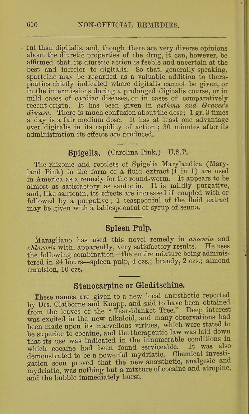 ful than digitalis, and, though there are very diverse opinions about the diuretic properties of the drug, it can, however, be affirmed that its diuretic action is feeble and uncertain at the best and inferior to digitalis. So that, generally speaking, sparteine may be regarded as a valuable addition to thera- peutics chiefly indicated where digitalis cannot be given, or in the intermissions during a prolonged digitalis course, or in mild cases of cardiac diseases, or in cases of comparatively recent origin. It has been given in asthma and Graves's disease. There is much confusion about the dose; 1 gr. 3 times a day is a fair medium dose. It has at least one advantage over digitalis in its rapidity of action ; 30 minutes after its administration its efEects are produced. Spigelia. (Carolina Pink.) U.S.P. The rhizome and rootlets of Spigelia Marylandica (Mary- land Pink) in the form of a fluid extract (1 in 1) are used in America as a remedy for the round-worm. It appears to be almost as satisfactory as santonin. It is mildly purgative, and, like santonin, its effects are increased if coupled with or followed by a purgative ; 1 teaspoonful of the fluid extract may be given with a tablespoonful of syrup of senna. Spleen Pulp. Maragliano has used this novel remedy in ancemia and chlorosis with, apparently, very satisfactory results. He uses the following combination—the entire mixture being adminis- tered in 24: hours—spleen pulp, 4 ozs.; brandy, 2 ozs.; almond emulsion, 10 ozs. Stenocarpine or GleditscMne. These names are given to a new local anaesthetic reported by Drs. Claiborne and Knapp, and said to have been obtained from the leaves of the  Tear-blanket Tree. Deep interest was excited in the new alkaloid, and many observations had been made upon its marvellous virtues, which were stated to be superior to cocaine, and the therapeutic law was laid down that its use was indicated in the innumerable conditions m which cocaine had been found serviceable. It was also demonstrated to be a powerful mydriatic. Chemical investi- gation soon proved that the new anaesthetic, analgesic and mydriatic, was nothing but a mixture of cocaine and atropine, and the bubble immediately burst.