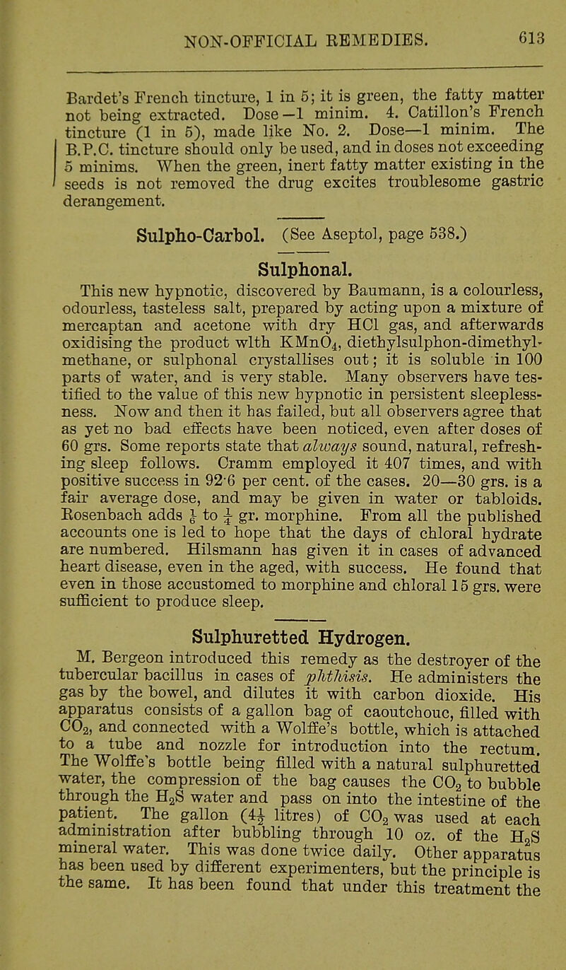 Bardet's French tinctui-e, 1 in 5; it is green, the fatty matter not being extracted. Dose-1 minim. 4. Catillon's French tincture (1 in 5), made like No. 2. Dose—1 minim. The B.P.C. tincture should only be used, and in doses not exceeding 5 minims. When the green, inert fatty matter existing in the seeds is not removed the drug excites troublesome gastric derangement. Sulpho-Carbol. (See Aseptol, page 538.) Sulphonal. This new hypnotic, discovered by Baumann, is a colourless, odourless, tasteless salt, prepared by acting upon a mixture of mercaptan and acetone with dry HCl gas, and afterwards oxidising the product with KMn04, diethylsulphon-dimethyl- methane, or sulphonal crystallises out; it is soluble in 100 parts of water, and is very stable. Many observers have tes- tified to the value of this new hypnotic in persistent sleepless- ness. Now and then it has failed, but all observers agree that as yet no bad effects have been noticed, even after doses of 60 grs. Some reports state that alioays sound, natural, refresh- ing sleep follows. Cramm employed it 407 times, and with positive success in 92*6 per cent, of the cases. 20—30 grs. is a fair average dose, and may be given in water or tabloids. Eosenbach adds } to J gr. morphine. From all the published accounts one is led to hope that the days of chloral hydrate are numbered. Hilsmann has given it in cases of advanced heart disease, even in the aged, with success. He found that even in those accustomed to morphine and chloral 15 grs. were sufficient to produce sleep. Sulphuretted Hydrogen. M. Bergeon introduced this remedy as the destroyer of the tubercular bacillus in cases of phthisis. He administers the gas by the bowel, and dilutes it with carbon dioxide. His apparatus consists of a gallon bag of caoutchouc, filled with CO2, and connected with a Wolffe's bottle, which is attached to a tube and nozzle for introduction into the rectum. The Wolffe's bottle being filled with a natural sulphuretted water, the compression of the bag causes the CO2 to bubble through the HgS water and pass on into the intestine of the patient. The gallon (4J litres) of CO2 was used at each administration after bubbling through 10 oz. of the HnS mineral water. This was done twice daily. Other apparatus has been used by different experimenters, but the principle is the same. It has been found that under this treatment the