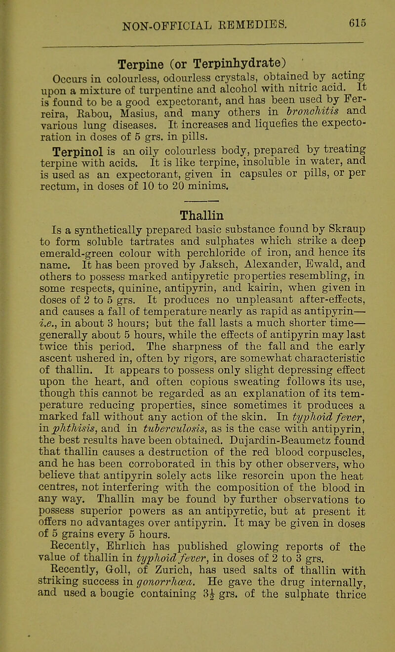 Terpine (or Terpinbydrate) Occurs in colourless, odourless crystals, obtained by acting upon a mixture of turpentine and alcohol with nitric acid. It is found to be a good expectorant, and has been used by Fer- reira, Eabou, Masius, and many others in hronoUtis and various lung diseases. It increases and liquefies the expecto- ration in doses of 5 grs. in pills. Terpinol is an oily colourless body, prepared by treating terpine with acids. It is like terpine, insoluble in water, and is used as an expectorant, given in capsules or pills, or per rectum, in doses of 10 to 20 minims. Thallin Is a synthetically prepared basic substance found by Skraup to form soluble tartrates and sulphates which strike a deep emerald-green colour with perchloride of iron, and hence its name. It has been proved by Jaksch, Alexander, Ewald, and others to possess marked antipyretic properties resembling, in some respects, quinine, antipyrin, and kairin, when given in doses of 2 to 5 grs. It produces no unpleasant after-effects, and causes a fall of temperature nearly as rapid as antipyrin— i.e., in about 3 hours; but the fall lasts a much shorter time— generally about 5 hours, while the effects of antipyrin may last twice this period. The sharpness of the fall and the early ascent ushered in, often by rigors, are somewhat characteristic of thallin. It appears to possess only slight depressing effect upon the heart, and often copious sweating follows its use, though this cannot be regarded as an explanation of its tem- perature reducing properties, since sometimes it produces a marked fall without any action of the skin. In typlioid fever, in. phthisis, aud in tuberculosis, as is the case with antipyrin, the best results have been obtained. Dujardin-Beaumetz found that thallin causes a destruction of the red blood corpuscles, and he has been corroborated in this by other observers, who believe that antipyrin solely acts like resorcin upon the heat centres, not interfering with the composition of the blood in any way. Thallin may be found by further observations to possess superior powers as an antipyretic, but at present it offers no advantages over antipyrin. It may be given in doses of 5 grains every 5 hours. Recently, Ehrlich has published glowing reports of the value of thallin in typhoid fever, in doses of 2 to 3 grs. Recently, Goll, of Zurich, has used salts of thallin with striking success in gonorrhoea. He gave the drug internally, and used a bougie containing grs. of the sulphate thrice