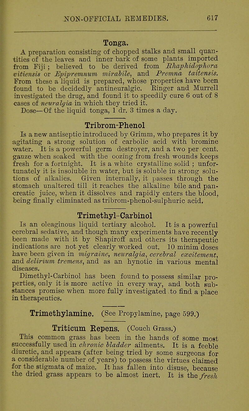 Tonga. A preparation consisting of chopped stalks and small quan- tities of the leaves and inner bark of some plants imported from Fiji ; believed to be derived from BliapMdopJiora vitie^isis or Ejnpremnum miradile, and Premna taitensis. From these a liquid is prepared, whose properties have been found to be decidedly antineuralgic. Ringer and Murrell investigated the drug, and found it to speedily cure 6 out of 8 cases of nevralgia in which they tried it. Dose—Of the liquid tonga, 1 dr. 3 times a day. Tribrom-Phenol Is a new antiseptic introduced by Grimm, who prepares it by agitating a strong solution of carbolic acid with bromine water. It is a powerful germ destroyer, and a two per cent, gauze when soaked with the oozing from fresh wounds keeps fresh for a fortnight. It is a white crystalline solid ; unfor- tunately it is insoluble in water, but is soluble in strong solu- tions of alkalies. Given internally, it passes through the stomach unaltered till it reaches the alkaline bile and pan- creatic juice, when it dissolves and rapidly enters the blood, being finally eliminated as tribrom-phenol-sulphuric acid. Trimethyl-Carbinol Is an oleaginous liquid tertiary alcohol. It is a powerful cerebral sedative, and though many experiments have recently been made with it by Shapiroff and others its therapeutic indications are not yet clearly worked out. 10 minim doses have been given in migraine^ neuralgia^ cerebral excitement^ and delirium tremens^ and as an hynotic in various mental diseases. Dimethyl-Carbinol has been found to possess similar pro- perties, only it is more active in every way, and both sub- stances promise when more fully investigated .to find a place in therapeutics. Trimethylamine. (See Propylamine, page 599.) Triticum Repens. (Couch Grass.) This common grass has been in the hands of some most successfully used in chronic hladder ailments. It is a feeble diuretic, and appears (after being tried by some surgeons for a considerable number of years) to possess the virtues claimed for the stigmata of maize. It has fallen into disuse, because the dried grass appears to be almost inert. It is the fresh