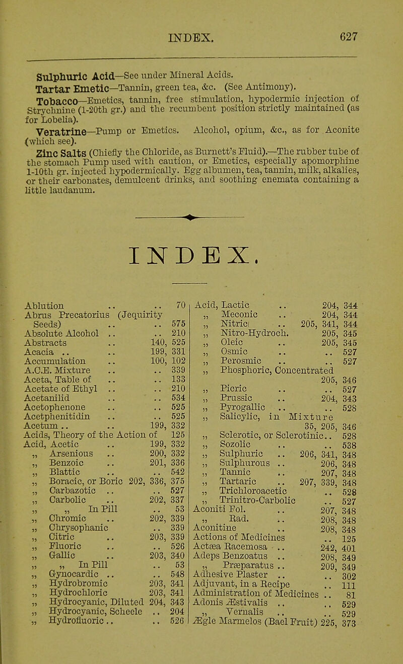 Sulpliuric Acid—See under Mineral Acids. Tartar Emetic—Tannin, green tea, &c. (See Antimony). Tobacco—Emetics, tannin, free stimulation, hypodermic injection ot Strychnine (l-20th gr.) and the recumbent position strictly maintained (as for Lobelia). Veratrine—Pump or Emetics. Alcohol, opium, &c., as for Aconite (which see). Zinc Salts (Chiefly the Chloride, as Burnett's Fluid).—The rubber tube of the stomach Pump used with caution, or Emetics, especially apomorphine 1-lOth gr. injected hypodermically. Egg albumen, tea, tannin, milk, alkalies, or their carbonates, demulcent drinks, and soothing enemata containing a little laudanum. INDEX. Ablution .. .. 70 Abrus Precatorius (Jequirity Seeds) Absolute Alcohol Abstracts ^.C3)Cldi • • Accumulation A.C.E. Mixture Aceta, Table of Acetate of Ethyl Acetanilid Acetophenone Acetphenitidin Acetum.. 575 .. 210 140, 525 199, 331 100, 102 339 133 210 534 525 525 199, 332 Acids, Theory of the Action of 125 Acid, Acetic .. 199, 332 „ Axsenious .. 200, 332 Benzoic .. 201, 336 Blattic .. ..542 Boracic, or Boric 202, 336, 375 Carbazotic Carbolic In Pill Chromic Chrysophanic Citric Fluoric G-allic „ In Pill G-ynocardic .. Hydrobromic Hydrochloric 527 202, 337 .. 53 202, 339 .. 339 203, 339 526 203, 340 53 .. 548 203, 341 203, 341 Hydrocyanic, Diluted 204, 343 Hydrocyanic, Scheele .. 204 Hydrofluoric .. .. 526 Acid, Lactic 55 5) 5) 5i 55 Meconic Mtrici Nitro-Hydroch. Oleic Osmic Perosmic 204, 344 204, 344 205, 341, 344 205, 345 205, 345 .. 527 .. 527 Phosphoric, Concentrated 205, 346 Picric .. ..627 Prussia .. 204, 343 Pyrogallic .. ..528 Salicylic, in Mixture 35, 205, 346 Sclerotic, or Sclerotinic.. 528 55 55 55 55 55 55 206, Sozolic Sulphuric Sulphurous .. Tannic Tartaric Trichloroacetic ., Trinitro-Carbolic Aconiti Fol. „ Bad. Aconitine Actions of Medicines Actsea Eacemosa • .. Adeps Benzoatus .. „ Prasparatus ., Adhesive Plaster .. Adjuvant, in a Eecipe Administration of Medicines Adonis ^stivalis .. Vernalis 538 , 341, 348 206, 348 207, 348 207, 339, 348 •« 528 .. 527 207, 348 208, 348 208, 348 125 242, 401 208, 349 209, 349 302 111 81 529 529 55  OiXltWlS . . . . ^gle Marmelos (Bael Fruit) 225, 373