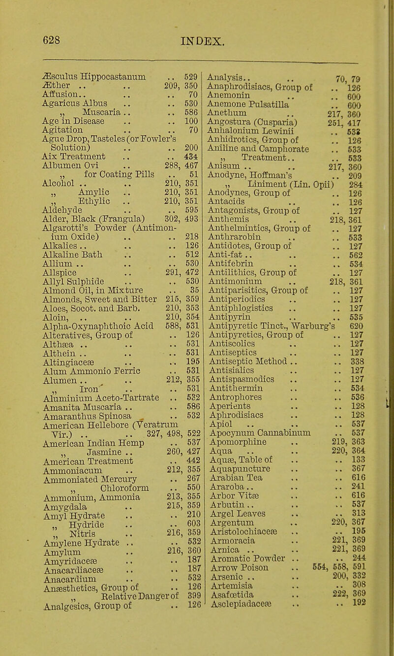 JEsculus Hippocastantim .. 529 iEtlier .. .. 209, 350 Affusion.. .. ..70 Agaricus Albus .. .. 530 ,j Muscaria.. .. 586 Age in Disease .. .. 100 Agitation .. ..70 Ague Drop, Tasteles (or Fowler's Solution) .. ..200 Aix Treatment .. .. 434 Albumen Ovi .. 288, 467 „ for Coating Pills .. 51 Alcohol .. .. 210, 351 „ Amylic .. 210, 351 „ Ethylic .. 210, 351 Aldehyde .. .. 595 Alder, Black (Frangula) 302, 493 Algarotti's Powder (Antimon- ium Oxide) .. .. 218 Alkalies .. .. .. 126 Alkaline Bath .. .. 512 Allium .. .. .. 530 Allspice .. 291, 472 Allyl Sulphide .. ..530 Almond Oil, in Mixture .. 35 Almonds, Sweet and Bitter 215, 359 Aloes, Socot. and Barb. 210, 353 Aloin, .. .. 210, 354 Alpha-Oxynaphthoic Acid 588, 531 Alteratives, G-roup of .. 126 Althaea .. .. .. 531 Althein .. .. .. 531 Altingiacese .. .. 195 Alum Ammonio Perric .. 531 Alumen.. ^ .. 212, 355 „ Iron' .. .. 531 Aluminium Aceto-Tartrate .. 5S2 Amanita Muscaria .. .. 586 ' Amaranthus Spinosa ^ .. 532 American Hellebore (Veratrum Vir.) .. .. 327, 498, 522 American Indian Hemp .. 537 „ Jasmine .. 260, 427 American Treatment .. 442 Ammoniacum .. 212, 355 Ammoniated Mercury .. 267 „ Chloroform .. 550 Ammonium, Ammonia 213, 355 Amygdala .. 215, 359 Amyl Hydrate .. ..210 „ Hydride .. ..603 „ Nitris .. 216, 359 Amylene Hydrate .. .. 532 Amyhim .. 216, 360 Amyridaceee .. .. 187 Anacardiace^ .. •« 187 Anacardium .. ..532 Anaesthetics, G-roup of .. 126 „ Eelative Danger of 399 Analgesics, Group of . • 126 Analysis.. Anaphrodisiacs, Group of Anemonin Anemone Pulsatilla Anethum Angostura (Cusparia) Anhalonium Lewinii Anhidrotics, Group of Aniline and Camphorate „ Treatment.. Anisum ., Anodyne, Hoffman's 70, 79 .. 126 .. 600 .. 600 217, 360 251, 417 .. 538 .. 126 .. 533 .. 533 217, 360 209 „ Liniment (Lin. Opii) 284 Anodynes, Group of .. 126 Antacids .. .. 126 Antagonists, Group of .. 127 Anthemis .. 218,361 Anthelmintics, Group of .. 127 Anthrarobin .. 533 Antidotes, Group of .. 127 Anti-fat.. .. .. 562 Antif ebrin .. .. 534 Antilithics, Group of .. 127 Antimonium .. 218, 361 Antiparisitics, Group of .. 127 Antiperiodics .. .. 127 Antiphlogistics .. .. 127 Antipyrin .. .. 535 Antipyretic Tinct., Warburg's 620 Antipyretics, Group of .. 127 Antiscolics .. .. 127 Antiseptics .. .. 127 Antiseptic Method .. .. 338 Antisialics .. .. 127 Antispasmodics .. .. 127 Antithermin .. .. 534 Antrophores .. .. 536 Aperients .. .. 128 Aphrodisiacs .. .. 128 Apiol .. .. .. 537 Apocynum Cannabinum .. 537 Apomorphine .. 219, 363 Aqua .. .. 220, 364 Aqu£e,Table of .. ..133 Aquapuncture .. .. 367 Arabian Tea .. .. 616 Araroba.. .. .. 241 Arbor Vit» .. ..616 Arbutin .. .. .. 537 Argel Leaves .. .. 313 Argentum .. 220, 367 AristolochiacefB .. .. 195 Armoracia .. 221, 369 221, 369 .. 244 Arnica .. Aromatic PoM'der Arrow Poison Arsenic .. Artemisia Asafcetida Asclepiadacea3 554, 558, 591 200, 332 .. 308 222, 369 .. 192