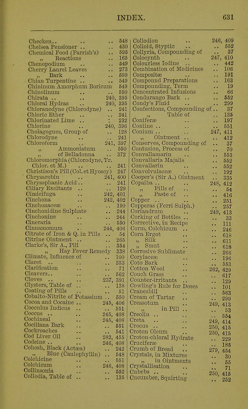 Checkeu.. .. .. 548 Chelsea Pensioner .. .. 430 Chemical Food (Parrish's) .. 595 „ Reactions .. 165 Chenopodium .. .. 549 Cherry Latirel Leaves .. 273 „ Bark .. .. 599 Chian Turpentine .. .. 549 Chininum Amorphum Boricuni 549 Chinolinum .. .. 550 Chirata .. .. 240, 395 Chloral Hydras .. 240, 395 Chloranodyne (Chlorodyne) .. 241 Chloric Ether .. ..241 Chlorinated Lime .. : 232 Chlorine .. 240, 396 Cholagognes, Group of .. 128 Chlorodyne .. .. 241 Chloroform .. 241, 397 „ Ammoniatum .. 550 „ of Belladonna .. 372 Chloromorphia (Chlorodyne, Tr. Chlor. etM.) .. ..241 Christison's Pill (Col. et Hyoscy) 247 Chrysarobin .. 241, 400 Chrysophanic Acid .. .. 241 Cihary Excitants .. .. 129 Cimicifuga .. 242, 401 Cinchona .. 242, 402 Cinchonacese .. .. 190 Cinchonidine Sulphate .. 244 Cinchonine .. .. 244 Cineraria .. .. 550 Cinnamomum .. 244, 406 Citrate of Lron & Q. in Pills .. 54 Citrine Ointment .. .. 265 Clarke's, Sir A., Pill .. 354 „ Hay Fever Remedy 338 Climate, Lifluence of .. 100 Claret .. .. ..353 Clarification .. ..71 Cleavers.. .. ..562 Cloves .. .. 237, 391 Clysters, Table of .. .. 138 Coating of Pills .. .. 51 Cobalto-Nitrite of Potassium .. 550 Cocoa and Cocaine .. 245, 406 Cocculus Indicus .. .. 551 Coccus .. .. 245, 408 Cochineal .. 245, 408 Cocillana Bark .. .. 551 Cockroaches .. .. 541 Cod Liver Oil .. 282, 455 Codeine .. .. 246, 408 Cohosh, Black (Act^a) .. 242 „ Blue (Caulophyllin) .. 548 Colchicine .. ..551 Colchicum .. 246, 408 Collinsonia .. ..552 CoUodia, Table of .. .. 135 Collodion Colloid, Styptic Collyria, Compounding of Colocynth Colourless Iodine .. Combination of Medicines Compositae Compound Preparations Compounding, Term Concentrated Infusions Condurango Bark .. Condy's Fluid 246, 409 .. 552 .. 37 247, 410 .. 442 .. 106 .. 191 .. 163 .. 19 .. 66 .. 552 .. 299 Confections, Compounding of .. 37 „ Table of .. 135 Conifer£6 .. .. 197 Coniine .. ,. .. 551 Conium .. .. 247, 411 „ Ointment .. 412 Conserves, Compounding of .. 37 Contusion, Process of .. 70 Convallamarin .. .. 553 Convallaria Majalis .. 552 Convallarin .. .. 552 Convolvulace^ .. .. 193 Cooper's (Sir A.) Ointment .. 335 Copaiba .. .. 248, 412 „ Pills of .. .. 64 „ Paste of .. .. 416 Copper .. .. ..251 Copperas (Ferri Sulph.) ,. 257 Coriandrum ,. 249, 413 Corking of Bottles .. .. 33 Corrective, in Recipe .. m Corm, Colchicum .. .. 246 Corn Ergot .. ..618 » Silk .. ..611 „ Smut .. ..618 Corrosive Sublimate .. 266 Corylacete .. ..196 CotoBark .. ..553 Cotton Wool .. 262, 429 Couch G-rass .. .. 617 Counter-irritants .. .'. 129 Cowling's Rule for Doses .. loi Cranesbill .. ..563 Cream of Tartar .. .. 299 Creasotum ., 249, 418 „ in Pill .. ..53 Creolm .. .. ..554 Greta .. .. 249, 414 Crocus . .. 250,415 Croton Oleum .. 250 415 Croton-chloral Hydrate .. ' 229 Crucifera .. ..185 Crumb of Bread .. 279 454 Crystals, in Mixtures ..' 30 „ in Ointments .. 55 Crystallisation .. ji Cubebs .. 250, 416 Cucumber, Squirting .. 252