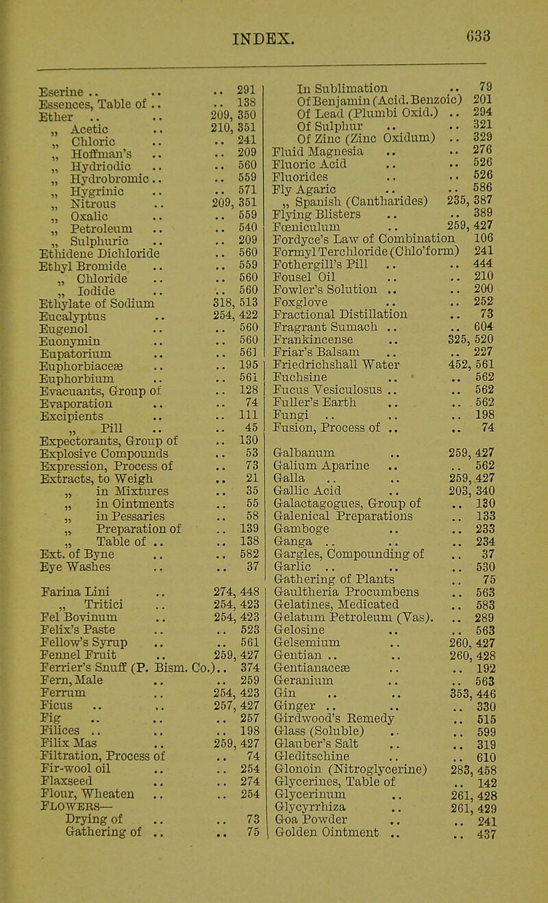 Eserine .. .. 291 Essences, Table of .. .. 138 Ether .. .. 209,350 „ Acetic .. 210,351 „ Chloric .. ..241 „ Hoffman's .. ..209 „ Hydriodic .. 560 „ Hydrobromic.. .. 559 „ Hygrinic .. 571 „ Nitrous .. 209,351 „ Oxalic .. ..559 „ Petroleum .. ..540 „ Sulphuric .. ..209 EtMdene Bichloride .. 560 Ethyl Bromide .. .. 559 „ Chloride .. ..560 „ Iodide .. ..560 Ethylate of Sodium 318, 513 Eucalyptus .. 254,422 Eugenol .. .. 560 Euonymin .. .. 560 Eupatorium .. ..561 Euphorbiaceae .. •. 195 Euphorbium .. .. 561 Evacuants, Group of .. 128 Evaporation .. ..74 Excipients .. .. Ill „ Pill .. ..45 Expectorants, G-roup of .. 130 Explosive Compounds .. 53 Expression, Process of .. 73 Extracts, to Weigh .. 21 „ in Mixtures .. 35 „ in Ointments .. 55 „ in Pessaries .. 58 „ Preparation of .. 139 „ Table of .. .. 138 Ext. ofByne .. ..582 Eyewashes .. ..37 Earina Lini .. 274, 448 „ Tritici .. 254,423 Pel Bovinum ., 254,423 Pelix's Paste .. ..523 Pellow's Syrup .. .. 561 Pennel Pruit .. 259,427 Perrier's Snuff (P. Bism. Co.).. 374 Pern, Male .. .. 259 Perrum ., 254, 423 Picus .. .. 257,427 Pig .. .. 257 Pilices .. .. ..198 PiUx Mas .. 259,427 Piltration, Process of .. 74 Pir-wool oil .. .. 254 Plaxseed .. ., 274 Plour, Wheaten .. .,254 Plowers— Drying of .. .. 73 G-athering of .. ,. 75 In Sublimation .. 79 Of Benjamin (Acid. Benzoic) 201 Of Lead (Plumbi Oxid.) .. 294 Of Sulphur .. ..321 Of Zinc (Zinc Oxidum) .. 329 Pluid Magnesia .. . • 276 PluoricAcid .. ..526 Pluorides .. ..526 Ply Agaric .. . • 586 „ Spanish (Cantharides) 235, 387 Plying Blisters .. .. 389 Poeniculum .. 259, 427 Pordyce's Law of Combination 106 Pormyl Tercliloride (Clilo'f orm) 241 Pothergill's Pill .. ..444 Pousel Oil .. .. 210 Powler's Solution .. .. 200 Foxglove .. .. 252 Practional Distillation .. 73 Pragrant Sumach .. .. 604 PranMncense .. 325, 520 Priar's Balsam .. .. 227 Priedrichshall Water 452, 561 Puchsine .. ■■ 562 Pucus Tesiculosus .. .. 562 Puller's Earth .. .. 562 Pungi .. .. ..198 Pusion, Process of .. .. 74 Galbanum .. 259,427 Galium Aparine ,. .. 562 Galla .. .. 259, 427 Gallic Acid .. 203, 340 Galactagogues, Group of .. 130 Galenical Preparations 133 Gamboge .. .. 233 Ganga .. .. .. 234 Gargles, Compounding of .. 37 Garlic .. .. .. 530 Gathering of Plants .. 75 Gaultheria Procumbens .. 563 Gelatines, Medicated .. 583 Gelatum Petroleum (Yas). .. 289 Gelosine .. .. 563 Gelsemium .. 260,427 Gentian .. .. 260, 428 GentianaceEB .. .. 192 Geranium .. .. 563 Gin .. .. 353, 446 Ginger .. .. ..330 Girdwood's Remedy .. 515 Glass (Soluble) .. ..599 Glauber's Salt .. .. 319 Gleditschine .. .. 610 Glonoin (Nitroglycerine) 283, 458 Glycerines, Table of .. 142 Glycerinum ,. 261,428 Glycyrrhiza .. 261,429 Goa Powder .. .. 241 Golden Ointment .. .. 437