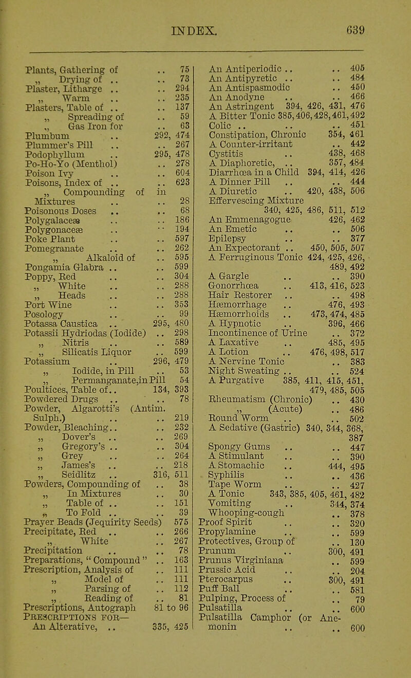 75 73 294 235 137 59 63 474 267 295, 478 .. 278 292, Plants, Gathering of „ Drying of .. Plaster, Litharge .. „ Warm Plasters, Table of .. „ Spreading of „ Gas Iron for Plumbum Plummer's Pill Poclophj-Uum Po-Ho-Yo (Menthol) Poison Ivy .. .. 604 Poisons, Index of .. .. 623 „ Compounding of in Mixtures .. .. 28 Poisonous Doses .. .. 68 Polygalacess .. .. 186 Polygonaceae .. ' • 194 Poke Plant .. .. 597 Pomegranate .. .. 262 „ Alkaloid of .. 595 Pongamia Glabra .. ,. 599 Poppy, Eed .. .. 304 White .. ..288 „ Heads .. ..288 Port Wine .. ..353 Posology .. .. 99 Potassa Caustica .. 295, 480 Potassii Hydriodas (Iodide) .. 298 „ Nitris .. ..589 „ Silicatis Liquor .. 599 Potassium .. 296, 479 „ Iodide, in Pill .. 53 „ Permanganate,inPill 54 134, 393 78 316 Poultices, Table of.. Powdered Drugs .. Powder, Algarotti's (Antim Sulph.) Pow-der, Bleaching.. „ Dover's „ Gregory's .. Grey „ James's „ Seidlitz Powders, Compounding of „ In Mixtures „ Table of .. „ To Fold .. Prayer Beads (Jequirity Seeds) Precipitate, Eed .. White Precipitation Preparations,  Compound Prescription, Analysis of „ Model of „ Parsing of ,, Beading of Prescriptions, Autograph PHEaCRIPTIONS FOR— An Alterative, .. 335, 425 219 232 269 304 264 218 511 38 30 151 39 575 266 267 78 163 111 111 112 81 81 to 96 An Antiperiodic .. .. 405 An Antipyretic .. .. 484 An Antispasmodic .. 450 An Anodyne .. .. 466 An Astringent 394, 426, 431, 476 A Bitter Tonic 385,406,428,461,492 Colic .. .. .. 451 Constipation, Chronic 354, 461 A Counter-irritant .. 442 Cystitis .. 438, 468 A Diaphoretic, .. 357, 484 Diarrhoea in a Child 394, 414, 426 A Dinner Pill .. ..444 A Diuretic .. 420, 438, 506 Effervescing Mixture 340, 425, 486, 511, 512 An Emmenagogue 426, 462 An Emetic .. .. 506 Epilepsy .. .. 377 An Expectorant .. 450, 505, 507 A Ferruginous Tonic 424, 425, 426, 489, 492 A Gargle .. ..390 Gonorrhoea .. 413,416, 523 Hair Eestorer .. .. 498 HEemorrhage .. 476, 493 Hemorrhoids .. 473, 474, 485 A Hypnotic .. 396, 466 Incontinence of Urine .. 372 A Laxative .. 485, 495 A Lotion .. 476, 498, 517 A Nervine Tonic .. 383 Night Sweating .. .. 524 A Purgative 385, 411, 415, 451, 479, 485, 505 Eheumatism (Chronic) .. 430 „ (Acute) .. 486 Bound Worm .. .. 502 A Sedative (Gastric) 340, 344, 368, 387 Spongy Gums .. .. 447 A Stimulant .. ..390 A Stomachic .. 444, 495 Syphilis .. ..436 Tape Worm .. .. 427 A Tonic 343, 385, 405, 461, 482 Vomiting .. 344, 374 Whooping-cough .. 378 Proof Spirit .. ..320 Propylamine .. ..599 Protectives, Group of .. 130 Prunum .. 300, 491 Prunus Virginiana .. 599 Prussic Acid .. .. 204 Pterocarpus .. 300, 491 PufEBall .. ..681 Pulping, Process of .. 79 Pulsatilla .. ..600 Pulsatilla Caniphor (or Ane- monin .. ..600