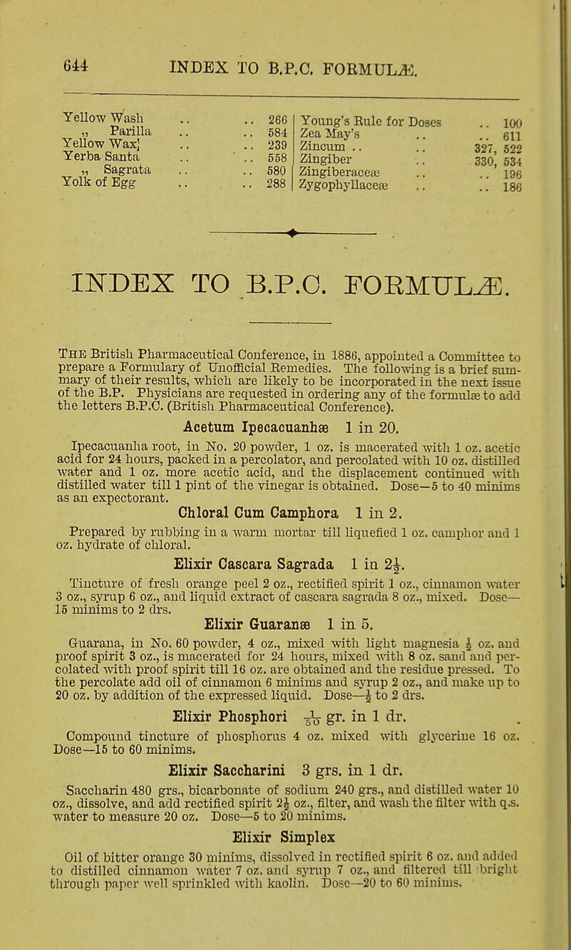 Yellow Wash .. .. 266 „ Parilla ,. ..584 Yellow Wax] .. .. 239 Yerba Santa .. ' .. 558 „ Sagrata .. .. 580 Yolk of Egg .. ..288 Young's Rule for Doses .. l(Xj Zea May's ..611 Zlncum .. .. 327, 522 Zingiber .. 330, 534 Zingiberacea3 .. .. 196 Zygophyllaceaj ,. ..186 INDEX TO B.P.O. EOEMUL^. The British Pharmaceutical Conference, in 1886, appointed a Committee to prepare a Formulary of Unofficial Eemedies. The following is a brief sum- mary of their results, which are likely to be incorporated in the next issue of the B.P. Physicians are requested in ordering any of the f ormulse to add the letters B.P.C. (British Pharmaceutical Conference). Acetum Ipecacuanhse 1 in 20. Ipecacuanha root, in No. 20 powder, 1 oz. is macerated with 1 oz. acetic acid for 24 hours, packed in a percolator, and percolated with 10 oz. distilled water and 1 oz. more acetic acid, and the displacement continued with distilled water till 1 pint of the vinegar is obtained. Dose—5 to 40 minims as an expectorant. Chloral Cum Camphora 1 in 2. Prepared by rubbing in a warm mortar till liquefied 1 oz. camphor and 1 oz. hydrate of chloral. Elixir Cascara Sagrada 1 in 2|. Tincture of fresh orange peel 2 oz., rectified spirit 1 oz., cinnamon water 3 oz., syrup 6 oz., and liquid extract of cascara sagrada 8 oz., mixed. Dose— 15 minims to 2 drs. Elixir GuaransB 1 in 5. G-uarana, in No. 60 powder, 4 oz., mixed with light magnesia J oz. and proof spirit 3 oz., is macerated for 24 hours, mixed with 8 oz. sand and per- colated with proof spirit till 16 oz. are obtained and the residue pressed. To the percolate add oil of cinnamon 6 minims and syrup 2 oz., and make up to 20 oz. by addition of the expressed liquid. Dose—^ to 2 drs. Elixir Phosphori gr. in 1 dr. Compound tincture of phospliorus 4 oz. mixed with glycerine 16 oz. Dose—15 to 60 minims. Elixir Saccharini 3 grs. in 1 dr. Saccharin 480 grs., bicarbonate of sodium 240 grs., and distilled water 10 oz., dissolve, and add rectified spirit oz., filter, and wash the filter vAth q.s. water to measure 20 oz. Dose—5 to 20 minims. Elixir Simplex Oil of bitter orange 30 minims, dissolved in rectified spirit 6 oz. and added to distilled cinnamon water 7 oz. and syrup 7 oz., and filtered till bright through paper well sprinkled Avith kaolin. Dosc--20 to 60 minims.