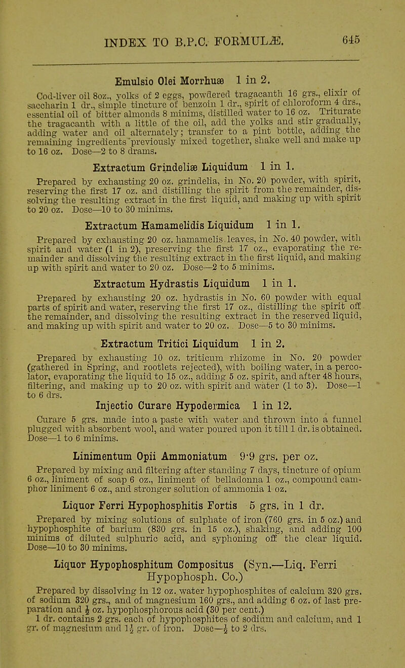 Emulsio Olei Morrhuse 1 in 2. Cod-liver oil 8oz., yolks of 2 eggs, powflered tragacanth 16 grs., elixir of sacchariu 1 dr., simple tincture of benzoin 1 dr., spirit of cliloroform 4 drs., essential oil of bitter almonds 8 minims, distilled water to 16 oz. Triturate the tragacanth with a little of the oil, add the yolks and stir gradually, adding water and oil alternately; transfer to a pint bottle, adding the remaining ingredients'previously mixed together, shake well and make up to 16 oz. Dose—2 to 8 drams. Extractum Grindelise Liquidum 1 in 1. Prepared by exhausting 20 oz. grindeha, in No. 20 powder, with spirit, reserving the first 17 oz. and distilling the spirit from the remainder, dis- solving the resulting extract in tlie first liquid, and making up with spirit to 20 oz. Dose—^io to 30 minims. Extractum Hamamelidis Liquidum 1 in 1. Prepared by exhausting 20 oz. hamamelis. leaves, in No. 40 powder, with spirit and water (1 in 2), preserving the first 17 oz., evaporating the re- mainder and dissolving the resulting extract in the first liquid, and making up with spirit and water to 20 oz. Dose—2 to 5 minims. Extractum Hydrastis Liquidum 1 in 1. Prepared by exhausting 20 oz. hydrastis in No. 60 powder with equal parts of spirit and water, reserving the first 17 oz., distilling the spirit off the remainder, and dissolving the resulting extract in the reserved liquid, and making up mth spirit and water to 20 oz.. Dose—5 to 30 minims. . Extractum Tritici Liquidum 1 in 2. Prepared by exhausting 10 oz. triticum rhizome in No. 20 powder (gathered in Spring, and rootlets rejected), with boiling water, in a perco- lator, evaporating the liquid to 15 oz., adding 5 oz. spirit, and after 48 hours, filtering, and making up to 20 oz. with spirit and water (1 to 3). Dose—1 to 6 drs. Injectio Curare Hypodermica 1 in 12. Curare 5 grs. made into a paste with water and thrown into a funnel plugged \rith absorbent wool, and water poured upon it till 1 dr. is obtained. Dose—1 to 6 minims. Linimentum Opii Ammoniatum 9*9 grs. per oz. Prepared by mixing and filtering after standing 7 days, tincture of opium 6 oz., liniment of soap 6 oz., liniment of belladonna 1 oz., compound cam- phor liniment 6 oz., and stronger solution of ammonia 1 oz. Liquor Ferri Hypophosphitis Fortis 5 grs. in 1 dr. Prepared by mixing solutions of sulphate of iron (760 grs. in 5 oz.) and hypophosphite of barium (830 grs. in 15 oz.), shaking, and adding 100 minims of diluted sulphuric acid, and syphoning off the clear liquid. Dose—10 to 30 minims. Liquor Hypophosphitum Compositus (Syn.—Liq. Ferri Hypophosph. Co.) Prepared by dissolving in 12 oz. water hypophosphites of calcium 320 grs. of socUum 320 grs., and of magnesium 160 grs., and adding 6 oz. of last pre- paration and J oz. hypopliosphorous acid (30 per cent.) 1 dr. contains 2 grs. each of hypophosphites of sodium and calcium, and 1 gr. of magnesium and 1^ gr. of iron. Dose—^ to 2 drs.