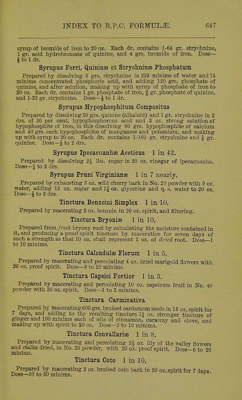 syrup of bromide of iron to 20 oz. Each dr. contains 1-64 gr. strychnine, 1 gr. acid hydrobromate of quinine, and 4 grs. bromide of iron. Dose— J to 1 dr. Syrupus Ferri, Quininee et Strychninse Phosphatum Prepared by dissolving 5 grs. strychnine in 225 minims of water and 75 minims concentrated phosphoric acid, and adding 120 grs. phosphate of quinine, and after solution, making up with syrup of phosphate of iron to 20 oz. Each dr. contains 1 gr. phosphate of iron, | gr. phosphate of quinine, and 1-32 gr. strychnine. Dose—^ to 1 dr. Syrupus Hypophosphitum Compositus Prepared by dissolving 20 grs. quinine (alkaloid) and 1 gr. strychnine in 2 drs. of 30 per cent, hypophosphorous acid and 3 oz. strong solution of hypophosphite of iron, in this dissolving 80 grs. hypophosphite of calcium and 40 grs. each hypophosphites of manganese and potassium, and making up with syrup to 20 oz. Each dr. contains 1-160 gr. strychnine and ^ gr. qiunine. Dose—^ to 2 drs. Syrupus IpecacuanhsB Aceticus 1 in 42. Prepared by dissolving 2^ lbs. sugar in 20 oz. vinegar of ipecacuanha. Dose—I to 2 drs. Syrupus Pruni Virginianse 1 in 7 nearly. Prepared by exhausting 3 oz. wild cherry bark in No. 20 powder with 9 oz. water, adding 15 oz. sugar and IJ oz. glycerine and q. s. water to 20 oz. Dose—^ to 2 drs. Tinctura Benzoini Simplex 1 in 10. Prepared by macerating 2 oz. benzoin in 20 oz. spirit, and filtering. Tinctura Bryonise I in 10. Prepared fxom fresh bryony root by calculating the moisture contained in it, and producing a proof spirit tincture by maceration for seven days of such a strength as that 10 oz. shall represent 1 oz. of dried root. Dose—1 to 10 minims. Tinctura Calendulse Florum 1 in 5. Prepared by macerating and percolating 4 oz. dried marigold flowers with 20 oz. proof spirit. Dose—5 to 20 minims. Tinctura Capsici Fortior 1 in 3. Prepared by macerating and percolating 10 oz. capsicum fruit in No. 40 powder with 30 oz. spirit. Dose—1 to 3 minims. Tinctura Carminativa Prepared by macerating 600 grs. bruised cardamom seeds in 16 oz. spirit for 7 days, and adding to the resulting tincture \\ oz. stronger tincture of ginger and 100 minims each of oils of cinnamon, caraway and clove and making up with spirit to 20 oz. Dose—2 to 10 minims. ' Tinctura ConvallarisB 1 in 8. Prepared by macerating and percolating 2^ oz. lily of the valley flowers and stalks dried, in No. 20 powder, with 20 oz. proof spirit. Dose—5 to 20 minims. Tinctura Goto 1 in 10. Prepared by macerating 2 oz. bruised coto bark in 20 oz. spirit for 7 davs Dose—10 to 30 minims. ^