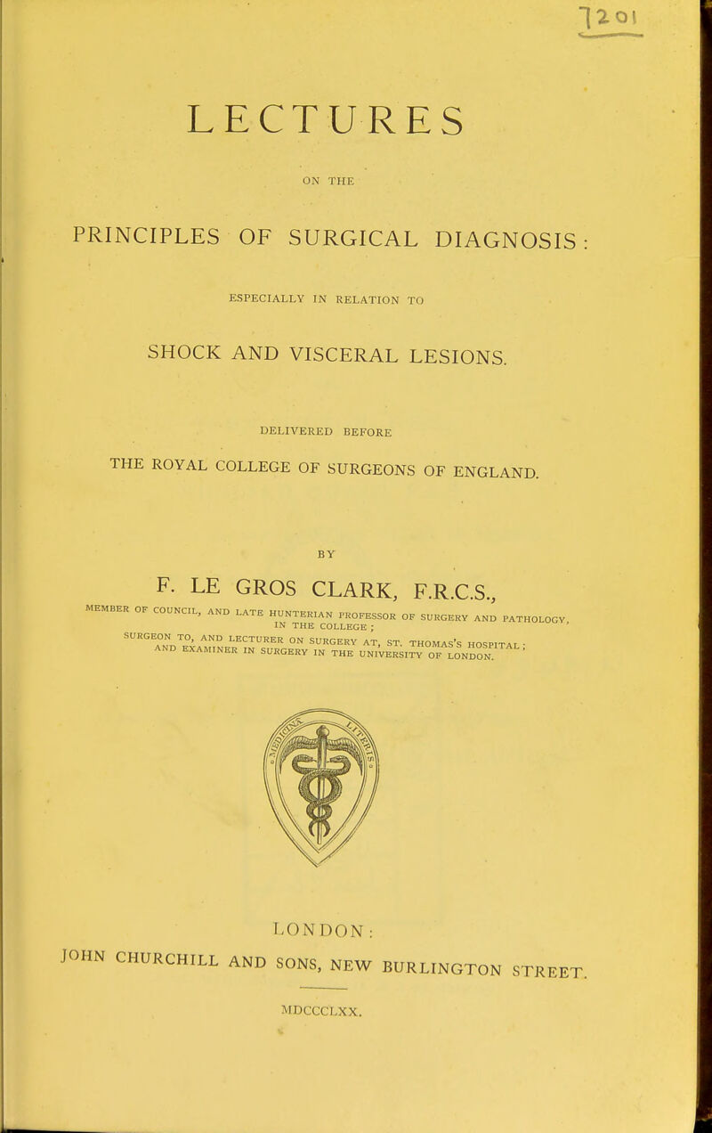 ON THE PRINCIPLES OF SURGICAL DIAGNOSIS ESPECIALLY IN RELATION TO SHOCK AND VISCERAL LESIONS. DELIVERED BEFORE THE ROYAL COLLEGE OF SURGEONS OF ENGLAND. BY F. LE GROS CLARK, F.R.C.S, MEMBER OF COUNCIL, AND LATE HUNTERIAN PHOFESSOH OF SURGERY AND PATHOLOGY IN THE COLLEGE ; ' SURGEON TO, AND LECTURER ON SURGERY AT, ST. THOMAS's HOSPITAI • AND EXAMINER IN SURGERY IN THE UNi'vERSITY OF LONDON ' LONDON: JOHN CHURCHILL AND SONS, NEW BURLINGTON STREET. MDCCCLXX.