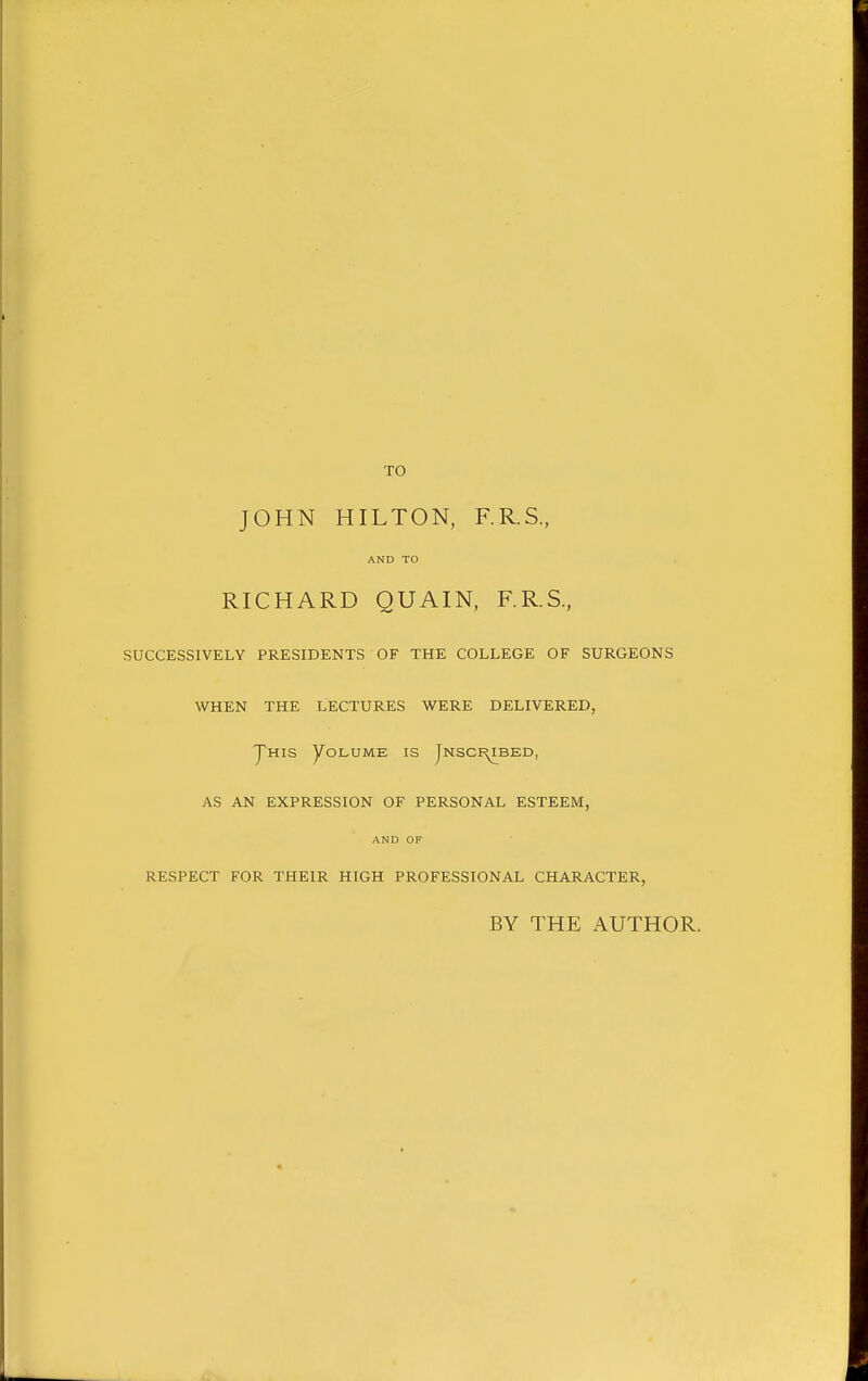 TO JOHN HILTON, F.R.S, AND TO RICHARD QUAIN, F.R.S., SUCCESSIVELY PRESIDENTS OF THE COLLEGE OF SURGEONS WHEN THE LECTURES WERE DELIVERED, yms yoLUME IS Jnsci^bed, AS AN EXPRESSION OF PERSONAL ESTEEM, AND OF RESPECT FOR THEIR HIGH PROFESSIONAL CHARACTER, BY THE AUTHOR.