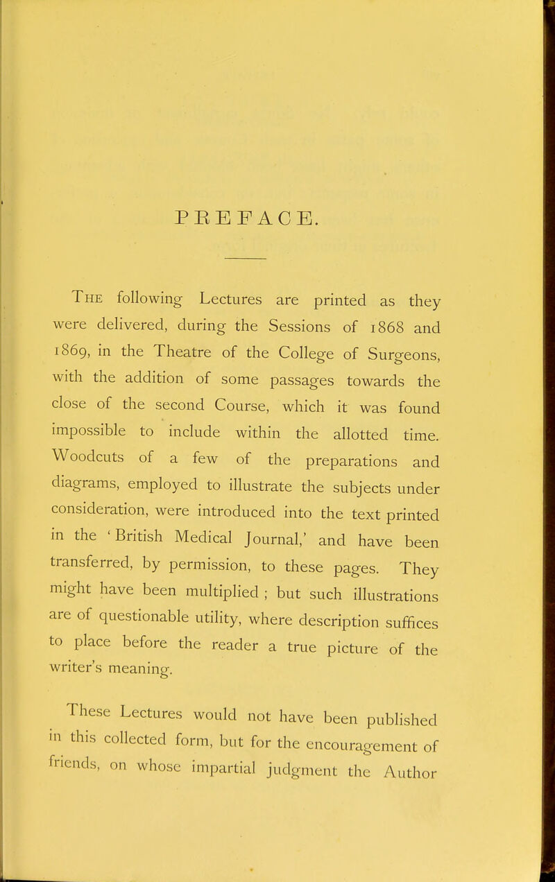 PREFACE. The following Lectures are printed as they were delivered, during the Sessions of 1868 and 1869, in the Theatre of the College of Surgeons, with the addition of some passages towards the close of the second Course, which it was found impossible to include within the allotted time. Woodcuts of a few of the preparations and diagrams, employed to illustrate the subjects under consideration, were introduced into the text printed in the 'British Medical Journal,' and have been transferred, by permission, to these pages. They might have been multiplied ; but such illustrations are of questionable utility, where description suffices to place before the reader a true picture of the writer's meaning. These Lectures would not have been published in this collected form, but for the encouragement of friends, on whose impartial judgment the Author